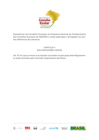 Educação
Experiências de Conselhos Escolares do Programa Nacional de Fortalecimento
dos Conselhos Escolares da SEB/MEC e serão publicadas e divulgadas nos por-
tais eletrônicos dos parceiros.
CAPÍTULO X
DAS DISPOSIÇÕES GERAIS
Art. 19. Os casos omissos e as dúvidas suscitadas na aplicação deste Regulamen-
to serão dirimidos pela Comissão Organizadora da Mostra.
 