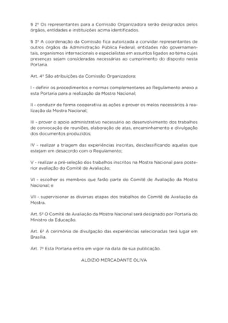 § 2º Os representantes para a Comissão Organizadora serão designados pelos
órgãos, entidades e instituições acima identificados.
§ 3º A coordenação da Comissão fica autorizada a convidar representantes de
outros órgãos da Administração Pública Federal, entidades não governamen-
tais, organismos internacionais e especialistas em assuntos ligados ao tema cujas
presenças sejam consideradas necessárias ao cumprimento do disposto nesta
Portaria.
Art. 4º São atribuições da Comissão Organizadora:
I - definir os procedimentos e normas complementares ao Regulamento anexo a
esta Portaria para a realização da Mostra Nacional;
II - conduzir de forma cooperativa as ações e prover os meios necessários à rea-
lização da Mostra Nacional;
III - prover o apoio administrativo necessário ao desenvolvimento dos trabalhos
de convocação de reuniões, elaboração de atas, encaminhamento e divulgação
dos documentos produzidos;
IV - realizar a triagem das experiências inscritas, desclassificando aquelas que
estejam em desacordo com o Regulamento;
V - realizar a pré-seleção dos trabalhos inscritos na Mostra Nacional para poste-
rior avaliação do Comitê de Avaliação;
VI - escolher os membros que farão parte do Comitê de Avaliação da Mostra
Nacional; e
VII - supervisionar as diversas etapas dos trabalhos do Comitê de Avaliação da
Mostra.
Art. 5º O Comitê de Avaliação da Mostra Nacional será designado por Portaria do
Ministro da Educação.
Art. 6º A cerimônia de divulgação das experiências selecionadas terá lugar em
Brasília.
Art. 7º Esta Portaria entra em vigor na data de sua publicação.
ALOIZIO MERCADANTE OLIVA
 