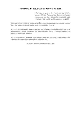 PORTARIA Nº 293, DE 28 DE MARÇO DE 2014
Prorroga o prazo de inscrições de relatos
para a Mostra Nacional de Conselho Escolar:
queremos um bom Conselho, instituída pela
Portaria MEC no 30, de 16 de janeiro de 2014.
O MINISTRO DE ESTADO DA EDUCAÇÃO, no uso das atribuições que lhe confere
o art. 87, parágrafo único, inciso II, da Constituição, resolve:
Art. 1º Fica prorrogado o prazo de envio das experiências para a Mostra Nacional
de Conselho Escolar: queremos um bom conselho até às 23 horas e 59 minutos
do dia 15 de agosto próximo.
Art. 2º Esta Portaria entra em vigor na data de sua publicação e seus efeitos con-
tarão a partir do dia 18 de março do corrente ano.
JOSÉ HENRIQUE PAIM FERNANDES
 