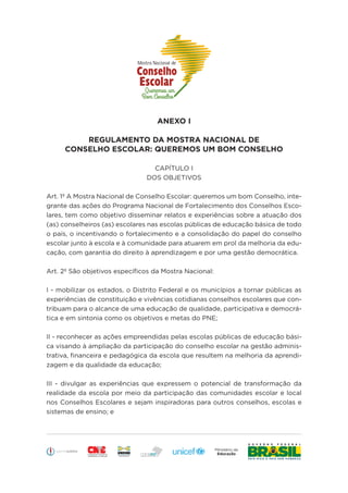 Educação
ANEXO I
REGULAMENTO DA MOSTRA NACIONAL DE
CONSELHO ESCOLAR: QUEREMOS UM BOM CONSELHO
CAPÍTULO I
DOS OBJETIVOS
Art. 1º A Mostra Nacional de Conselho Escolar: queremos um bom Conselho, inte-
grante das ações do Programa Nacional de Fortalecimento dos Conselhos Esco-
lares, tem como objetivo disseminar relatos e experiências sobre a atuação dos
(as) conselheiros (as) escolares nas escolas públicas de educação básica de todo
o país, o incentivando o fortalecimento e a consolidação do papel do conselho
escolar junto à escola e à comunidade para atuarem em prol da melhoria da edu-
cação, com garantia do direito à aprendizagem e por uma gestão democrática.
Art. 2º São objetivos específicos da Mostra Nacional:
I - mobilizar os estados, o Distrito Federal e os municípios a tornar públicas as
experiências de constituição e vivências cotidianas conselhos escolares que con-
tribuam para o alcance de uma educação de qualidade, participativa e democrá-
tica e em sintonia como os objetivos e metas do PNE;
II - reconhecer as ações empreendidas pelas escolas públicas de educação bási-
ca visando à ampliação da participação do conselho escolar na gestão adminis-
trativa, financeira e pedagógica da escola que resultem na melhoria da aprendi-
zagem e da qualidade da educação;
III - divulgar as experiências que expressem o potencial de transformação da
realidade da escola por meio da participação das comunidades escolar e local
nos Conselhos Escolares e sejam inspiradoras para outros conselhos, escolas e
sistemas de ensino; e
 