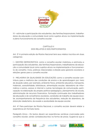 Educação
IV - estimular a participação dos estudantes, das famílias/responsáveis, trabalha-
dores da educação e comunidade local como sujeitos ativos na implementação
e pleno funcionamento do conselho escolar.
CAPÍTULO II
DOS RELATOS E DOS PARTICIPANTES
Art. 3º A primeira edição da Mostra Nacional terá seus relatos inscritos em duas
categorias:
I - GESTÃO DEMOCRÁTICA: como o conselho escolar mobilizou e estimulou a
participação dos estudantes, das famílias/responsáveis, trabalhadores da educa-
ção e comunidade local como sujeitos ativos na implementação e funcionamen-
to do conselho. Inclui, práticas relacionadas à eleição para gestores escolares e
eleições gerais para o conselho escolar.
II - MELHORIA DA QUALIDADE DA EDUCAÇÃO: como o conselho escolar con-
tribuiu para a melhoria das condições de ensino e de aprendizagem por meio
de atuação sobre, por exemplo, ambiente físico, ambiente educativo, transporte,
materiais, acessibilidade, bibliotecas, alimentação escolar, laboratório de infor-
mática e outros, acesso à internet e outras tecnologias de comunicação, parti-
cipação na elaboração do projeto político-pedagógico, planejamento da escola,
administração de recursos financeiros, formação continuada dos trabalhadores
da educação e de conselheiros escolares, condições de trabalho da equipe esco-
lar, acompanhamento da frequência dos estudantes, redução do abandono, da
distorção idade/série, da evasão e assiduidade da equipe escolar.
Art. 4º Para participar da Mostra Nacional, o conselho escolar deverá relatar a
experiência em formato texto.
Parágrafo Único - Os textos devem ser experiências verídicas vivenciadas pelo
conselho escolar, sendo contados/escritos na forma de prosa. Sugere-se que o
 