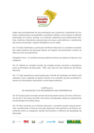 Educação
relato seja acompanhado de documentação que comprove a realização do tra-
balho, evidenciando sua qualidade e resultados obtidos, como artigos e matérias
publicadas em jornais, revistas e na Internet, estatísticas que demonstrem efe-
tivas melhoras indicadores educacionais de acesso, permanência e rendimento
dos alunos envolvidos, registro fotográfico ou em vídeo.
Art. 5º Estão habilitados a participar da Mostra Nacional os conselhos escolares
das redes públicas de educação básica em regular funcionamento e ativos na
data do envio da experiência.
Parágrafo Único - O conselho escolar poderá inscrever seu relato em apenas uma
categoria.
Art. 6º Caberá ao conselho escolar da unidade escolar inscrever a experiência
junto ao Ministério da Educação - MEC, por meio do sítio eletrônico da Mostra
Nacional.
Art. 7º Cada experiência selecionada pelo Comitê de Avaliação da Mostra será
avaliada in loco, cabendo ao gestor escolar e ao conselho escolar possibilitar o
acesso às informações necessárias a essa etapa avaliativa.
CAPÍTULO III
DA INSCRIÇÃO E DO RECEBIMENTO DAS EXPERIÊNCIAS
Art. 8º O prazo para inscrição será do dia 13 de janeiro até às 23 horas e 59 minu-
tos do dia 17 de março de 2014, não sendo consideradas válidas as experiências
encaminhadas fora deste prazo.
Art. 9º Para inscrever-se na Mostra Nacional, o conselho escolar deverá preen-
cher corretamente a ficha de inscrição disponível sítio eletrônico da Mostra, es-
colhendo entre as categorias Gestão Democrática e Melhoria da Qualidade da
Educação.
 