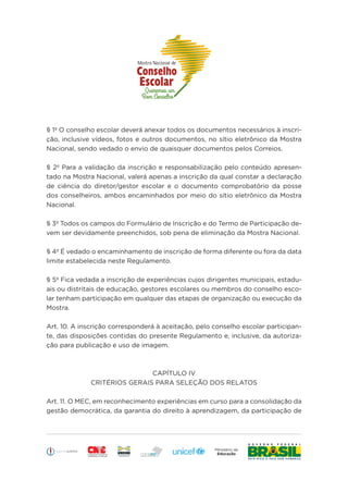 Educação
§ 1º O conselho escolar deverá anexar todos os documentos necessários à inscri-
ção, inclusive vídeos, fotos e outros documentos, no sítio eletrônico da Mostra
Nacional, sendo vedado o envio de quaisquer documentos pelos Correios.
§ 2º Para a validação da inscrição e responsabilização pelo conteúdo apresen-
tado na Mostra Nacional, valerá apenas a inscrição da qual constar a declaração
de ciência do diretor/gestor escolar e o documento comprobatório da posse
dos conselheiros, ambos encaminhados por meio do sítio eletrônico da Mostra
Nacional.
§ 3º Todos os campos do Formulário de Inscrição e do Termo de Participação de-
vem ser devidamente preenchidos, sob pena de eliminação da Mostra Nacional.
§ 4º É vedado o encaminhamento de inscrição de forma diferente ou fora da data
limite estabelecida neste Regulamento.
§ 5º Fica vedada a inscrição de experiências cujos dirigentes municipais, estadu-
ais ou distritais de educação, gestores escolares ou membros do conselho esco-
lar tenham participação em qualquer das etapas de organização ou execução da
Mostra.
Art. 10. A inscrição corresponderá à aceitação, pelo conselho escolar participan-
te, das disposições contidas do presente Regulamento e, inclusive, da autoriza-
ção para publicação e uso de imagem.
CAPÍTULO IV
CRITÉRIOS GERAIS PARA SELEÇÃO DOS RELATOS
Art. 11. O MEC, em reconhecimento experiências em curso para a consolidação da
gestão democrática, da garantia do direito à aprendizagem, da participação de
 