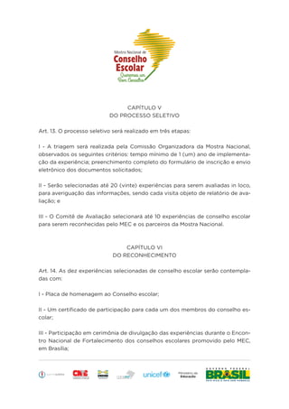 Educação
CAPÍTULO V
DO PROCESSO SELETIVO
Art. 13. O processo seletivo será realizado em três etapas:
I - A triagem será realizada pela Comissão Organizadora da Mostra Nacional,
observados os seguintes critérios: tempo mínimo de 1 (um) ano de implementa-
ção da experiência; preenchimento completo do formulário de inscrição e envio
eletrônico dos documentos solicitados;
II - Serão selecionadas até 20 (vinte) experiências para serem avaliadas in loco,
para averiguação das informações, sendo cada visita objeto de relatório de ava-
liação; e
III - O Comitê de Avaliação selecionará até 10 experiências de conselho escolar
para serem reconhecidas pelo MEC e os parceiros da Mostra Nacional.
CAPÍTULO VI
DO RECONHECIMENTO
Art. 14. As dez experiências selecionadas de conselho escolar serão contempla-
das com:
I - Placa de homenagem ao Conselho escolar;
II - Um certificado de participação para cada um dos membros do conselho es-
colar;
III - Participação em cerimônia de divulgação das experiências durante o Encon-
tro Nacional de Fortalecimento dos conselhos escolares promovido pelo MEC,
em Brasília;
 