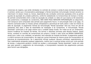 comerciais do negócio, que serão retratadas no contrato de compra e venda.O prazo da Renda Garantida
é variável, sendo que a Incorporadora poderápagar a Renda Garantida (remuneração mensal) durante no
máximoem 12 (doze) meses ou menos, dependendo das condições comerciais ajustadas entre as partes
quando da aquisição da unidade autônoma, conforme estabelecido no Compromisso de Compra e Venda.
No período compreendido entre a data de aquisição da unidade e a data em que expira os 60 (sessenta)
dias posteriores a instalação do condomínio, NÃO SERÁ PAGO NENHUMA REMUNERAÇÃO ao adquirente,
nem tampouco será computado este período para pagamento futuro. A remuneração total a ser paga, no
máximo (somando todos os meses) jamais ultrapassará o percentual de 9,6% sobre o valor do imóvel na
data de aquisição. O pagamento mensal da remuneração “Renda Garantida” terá seu inicio em até 60
(sessenta) dias após a data da Assembléia de instalação d do Condomínio. A remuneração “Renda
Garantida” continuará a ser paga mesmo que a unidade esteja locada. Por tratar-se de um rendimento,
haverá incidência de Imposto de Renda, nos termos e alíquotas previstos pela Receita Federal. Dessa
forma, constará no contrato de compromisso de compra e venda o valor bruto da RENDA GARANTIDA,
sendo que o valor a ser creditado, se aplicável, terá retenção do Imposto de Renda. O pagamento poderá,
a critério exclusivo da Incoproradora, ser pago por outras empresas do mesmo grupo da incorporadora ou
parceiras do empreendimento. Se o adquirente infringir qualquer cláusula contratual, especialmente se
ficar inadimplente atrasando qualquer pagamento, mesmo que o eventual atraso ocorra por curto período
de tempo, o adquirente perderá o direito de receber a remuneração “Renda Garantida”, tendo em vista
que para garantir o pagamento da remuneração, a Incorporadora necessita dos pagamentos pontuais
para honrar suas obrigações.
 