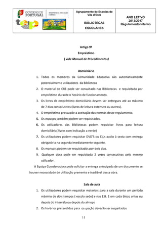 Agrupamento de Escolas de
Vila d’Este
BIBLIOTECAS
ESCOLARES
ANO LETIVO
2013/2017
Regulamento Interno
11
Artigo 9º
Empréstimo
( vide Manual de Procedimentos)
domiciliário
1. Todos os membros da Comunidade Educativa são automaticamente
potencialmente utilizadores da Biblioteca
2. O material do CRE pode ser consultado nas Bibliotecas e requisitado por
empréstimo durante o horário de funcionamento.
3. Os livros de empréstimo domiciliário devem ser entregues até ao máximo
de 7 dias consecutivos (livros de leitura extensiva ou outros).
4. O empréstimo pressupõe a aceitação das normas deste regulamento.
5. Os espaços também podem ser requisitados.
6. Os utilizadores das Bibliotecas podem requisitar livros para leitura
domiciliária( livros com indicação a verde)
7. Os utilizadores podem requisitar DVD’S ou Cd,s audio à sexta com entrega
obrigatória na segunda imediatamente seguinte.
8. Os manuais podem ser requisitados por dois dias.
9. Qualquer obra pode ser requisitada 2 vezes consecutivas pelo mesmo
utilizador.
A Equipa Coordenadora pode solicitar a entrega antecipada de um documento se
houver necessidade de utilização premente e inadiável dessa obra.
Sala de aula
1. Os utilizadores podem requisitar materiais para a sala durante um período
máximo de dois tempos ( escola sede) e nas E.B. 1 em cada bloco antes ou
depois do intervalo ou depois do almoço
2. Os horários pretendidos para ocupação deverão ser respeitados
 