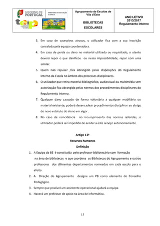 Agrupamento de Escolas de
Vila d’Este
BIBLIOTECAS
ESCOLARES
ANO LETIVO
2013/2017
Regulamento Interno
13
3. Em caso de sucessivos atrasos, o utilizador fica com a sua inscrição
cancelada pela equipa coordenadora.
4. Em caso de perda ou dano no material utilizado ou requisitado, o utente
deverá repor o que danificou ou nessa impossibilidade, repor com uma
similar.
5. Quem não repuser ,fica abrangido pelas disposições do Regulamento
Interno da Escola no âmbito dos processos disciplinares.
6. O utilizador que retira material bibliográfico, audiovisual ou multimédia sem
autorização fica abrangido pelas normas dos procedimentos disciplinares do
Regulamento Interno.
7. Qualquer dano causado de forma voluntária a qualquer mobiliário ou
material existente, poderá desencadear procedimentos disciplinar ao abrigo
do novo estatuto do aluno em vigor .
8. No caso de reincidência no incumprimento das normas referidas, o
utilizador poderá ser impedido de aceder a este serviço autonomamente.
Artigo 13º
Recursos humanos
Definição
1. A Equipa da BE é constituída pelo professor-bibliotecário com formação
na área de bibliotecas e que coordena as Bibliotecas do Agrupamento e outros
professores dos diferentes departamentos nomeados em cada escola para o
efeito.
2. A Direção do Agrupamento designa um PB como elemento do Conselho
Pedagógico.
3. Sempre que possível um assistente operacional ajudará a equipa
4. Haverá um professor de apoio na área de informática.
 