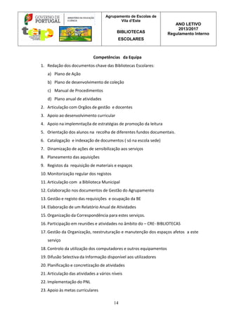 Agrupamento de Escolas de
Vila d’Este
BIBLIOTECAS
ESCOLARES
ANO LETIVO
2013/2017
Regulamento Interno
14
Competências da Equipa
1. Redação dos documentos chave das Bibliotecas Escolares:
a) Plano de Ação
b) Plano de desenvolvimento de coleção
c) Manual de Procedimentos
d) Plano anual de atividades
2. Articulação com Orgãos de gestão e docentes
3. Apoio ao desenvolvimento curricular
4. Apoio na implemntaçõa de estratégias de promoção da leitura
5. Orientação dos alunos na recolha de diferentes fundos documentais.
6. Catalogação e indexação de documentos ( só na escola sede)
7. Dinamização de ações de sensibilização aos serviços
8. Planeamento das aquisições
9. Registos da requisição de materiais e espaços
10. Monitorização regular dos registos
11. Articulação com a Biblioteca Municipal
12. Colaboração nos documentos de Gestão do Agrupamento
13. Gestão e registo das requisições e ocupação da BE
14. Elaboração de um Relatório Anual de Atividades
15. Organização da Correspondência para estes serviços.
16. Participação em reuniões e atividades no âmbito do – CRE- BIBLIOTECAS
17. Gestão da Organização, reestruturação e manutenção dos espaços afetos a este
serviço
18. Controlo da utilização dos computadores e outros equipamentos
19. Difusão Selectiva da Informação disponível aos utilizadores
20. Planificação e concretização de atividades
21. Articulação das atividades a vários níveis
22. Implementação do PNL
23. Apoio às metas curriculares
 