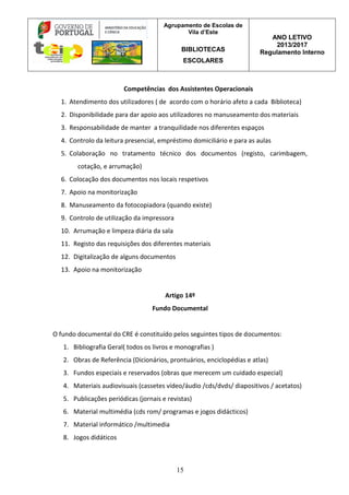Agrupamento de Escolas de
Vila d’Este
BIBLIOTECAS
ESCOLARES
ANO LETIVO
2013/2017
Regulamento Interno
15
Competências dos Assistentes Operacionais
1. Atendimento dos utilizadores ( de acordo com o horário afeto a cada Biblioteca)
2. Disponibilidade para dar apoio aos utilizadores no manuseamento dos materiais
3. Responsabilidade de manter a tranquilidade nos diferentes espaços
4. Controlo da leitura presencial, empréstimo domiciliário e para as aulas
5. Colaboração no tratamento técnico dos documentos (registo, carimbagem,
cotação, e arrumação)
6. Colocação dos documentos nos locais respetivos
7. Apoio na monitorização
8. Manuseamento da fotocopiadora (quando existe)
9. Controlo de utilização da impressora
10. Arrumação e limpeza diária da sala
11. Registo das requisições dos diferentes materiais
12. Digitalização de alguns documentos
13. Apoio na monitorização
Artigo 14º
Fundo Documental
O fundo documental do CRE é constituído pelos seguintes tipos de documentos:
1. Bibliografia Geral( todos os livros e monografias )
2. Obras de Referência (Dicionários, prontuários, enciclopédias e atlas)
3. Fundos especiais e reservados (obras que merecem um cuidado especial)
4. Materiais audiovisuais (cassetes vídeo/áudio /cds/dvds/ diapositivos / acetatos)
5. Publicações periódicas (jornais e revistas)
6. Material multimédia (cds rom/ programas e jogos didácticos)
7. Material informático /multimedia
8. Jogos didáticos
 