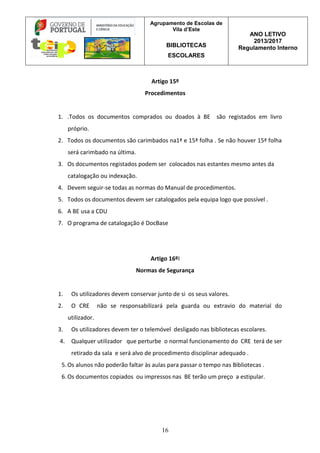 Agrupamento de Escolas de
Vila d’Este
BIBLIOTECAS
ESCOLARES
ANO LETIVO
2013/2017
Regulamento Interno
16
Artigo 15º
Procedimentos
1. .Todos os documentos comprados ou doados à BE são registados em livro
próprio.
2. Todos os documentos são carimbados na1ª e 15ª folha . Se não houver 15ª folha
será carimbado na última.
3. Os documentos registados podem ser colocados nas estantes mesmo antes da
catalogação ou indexação.
4. Devem seguir-se todas as normas do Manual de procedimentos.
5. Todos os documentos devem ser catalogados pela equipa logo que possível .
6. A BE usa a CDU
7. O programa de catalogação é DocBase
Artigo 16ºI
Normas de Segurança
1. Os utilizadores devem conservar junto de si os seus valores.
2. O CRE não se responsabilizará pela guarda ou extravio do material do
utilizador.
3. Os utilizadores devem ter o telemóvel desligado nas bibliotecas escolares.
4. Qualquer utilizador que perturbe o normal funcionamento do CRE terá de ser
retirado da sala e será alvo de procedimento disciplinar adequado .
5.Os alunos não poderão faltar às aulas para passar o tempo nas Bibliotecas .
6.Os documentos copiados ou impressos nas BE terão um preço a estipular.
 
