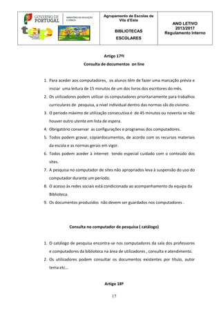 Agrupamento de Escolas de
Vila d’Este
BIBLIOTECAS
ESCOLARES
ANO LETIVO
2013/2017
Regulamento Interno
17
Artigo 17ºI
Consulta de documentos on line
1. Para aceder aos computadores, os alunos têm de fazer uma marcação prévia e
iniciar uma leitura de 15 minutos de um dos livros dos escritores do mês.
2. Os utilizadores podem utilizar os computadores prioritariamente para trabalhos
curriculares de pesquisa, a nível individual dentro das normas sãs do civismo.
3. O período máximo de utilização consecutiva é de 45 minutos ou noventa se não
houver outro utente em lista de espera.
4. Obrigatório conservar as configurações e programas dos computadores.
5. Todos podem gravar, copiardocumentos, de acordo com os recursos materiais
da escola e as normas gerais em vigor.
6. Todos podem aceder à internet tendo especial cuidado com o conteúdo dos
sites.
7. A pesquisa no computador de sites não apropriados leva à suspensão do uso do
computador durante um período.
8. O acesso às redes sociais está condicionada ao acompanhamento da equipa da
Biblioteca.
9. Os documentos produzidos não devem ser guardados nos computadores .
Consulta no computador de pesquisa ( catálogo)
1. O catálogo de pesquisa encontra-se nos computadores da sala dos professores
e computadores da biblioteca na área de utilizadores , consulta e atendimento.
2. Os utilizadores podem consultar os documentos existentes por título, autor
tema etc…
Artigo 18º
 