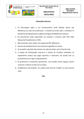 Agrupamento de Escolas de
Vila d’Este
BIBLIOTECAS
ESCOLARES
ANO LETIVO
2013/2017
Regulamento Interno
18
Disposições Diversas
1. As informações sobre o seu funcionamento serão afixadas dentro das
Bibliotecas,nas salas dos professores, no bufete da escola sede, e colocadas na
plataforma Do Agrupamento e página do blogue das Bibliotecas Escolares.
2. Os documentos estão organizados em estantes e armários, pela CDU (Vide
Manual de Procedimentos e PDC).
3. Não é possível comer, beber nos espaços da CRE- Bibliotecas .
4. Na zona de atendimento há uma caixa para sugestões ou críticas
5. Só se podem requisitar documentos em cada ano letivo, até ao final de maio.
6. A Equipa de Coordenação reserva-se o direito de introduzir alterações no
regulamento sempre que julgar oportuno e necessário, de acordo com os
procedimentos em vigor no Agrupamento .
7. Os professores e assistentes operacionais com funções nestes espaços, devem
conservar o silêncio ou falar em voz baixa.
8. As Bibliotecas não poderão ser usadas como local de “castigo” ou como sala de
aulas .
FIM
 