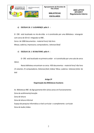 Agrupamento de Escolas de
Vila d’Este
BIBLIOTECAS
ESCOLARES
ANO LETIVO
2013/2017
Regulamento Interno
2
c) ESCOLA E.B. 1 S.LOURENÇO pólo 3 :
O CRE está localizado no rés-do-chão e é constituído por uma Biblioteca retangular
com cerca de 50 m2 integrada na RBE .
Cerca de 1000 documentos - material livro/ não livro
Mesas; cadeiras; impressora; computadores ; televisor/dvd/
d) ESCOLA E.B. 1 DE BALTEIRO pólo 4 :
O CRE está localizado no primeiro andar e é constituído por uma sala de cerca
50m2.
Nesta biblioteca encontram-se cerca 450 documentos - material livro/ não livro
/3 estantes /4 computadores /televisor/dvd /vídeo/ Mesa ;cadeiras :televisor;leitor de
dvd
Artigo 3º
Organização das Bibliotecas Escolares
As Bibliotecas RBE do Agrupamento têm várias zonas em funcionamento:
Zona de acolhimento/receção
Zona de leitura
Zona de leitura informal
Espaço de pesquisa informática a nível curricular e complemento curricular
Zona de áudio /vídeo
 
