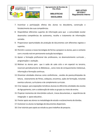 Agrupamento de Escolas de
Vila d’Este
BIBLIOTECAS
ESCOLARES
ANO LETIVO
2013/2017
Regulamento Interno
4
7. Incentivar a participação efetiva dos alunos na descoberta, construção e
fortalecimento das suas competências.
8. Disponibilizar diferentes suportes de informação para que a comunidade escolar
desenvolva competências de autonomia, recolha e tratamento de informações
variadas.
9. Proporcionar oportunidades de produção de documentos com diferentes registos e
suportes.
10. Permitir o acesso a novas tecnologias de forma a preparar os alunos, para o contacto
com o mundo real em permanente evolução tecnológica.
11. Apoiar a formação profissional dos professores, no desenvolvimento curricular ,
programação e avaliação.
12. Motivar os alunos para que à saída de cada ciclo e em especial no terceiro,
recorram periodicamente às Bibliotecas , como meio de enriquecimento intelectual,
informação e formação continuas.
13. Dinamizar atividades diversas como conferências , sessões de poesia,olímpiadas da
leitura, visionamento de filmes, colóquios, encontros, ações de formação, incluindo
eventos culturais, curriculares e de complemento curricular.
14. Criar espaços para exposições temáticas alusivas às diferentes atividades das escolas
do Agrupamento, com a colaboração de todos os grupos ou níveis de ensino.
15. Propiciar momentos de intercâmbio cultural , trocas documentais, e experiências de
integração e apoio educativo .
16. Prestar apoio aos alunos na metodologia de estudo e esclarecimento de dúvidas.
17. Esclarecer os alunos na tipologia de documentos disponíveis.
18. Criar tutoriais para apoio ao estudo ou para trabalhos de pesquisa.
 