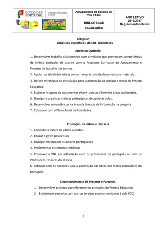 Agrupamento de Escolas de
Vila d’Este
BIBLIOTECAS
ESCOLARES
ANO LETIVO
2013/2017
Regulamento Interno
5
Artigo 6º
Objetivos Específicos do CRE- Bibliotecas
Apoio ao Currículo
1. Desenvolver trabalho colaborativo com atividades que promovam competências
de âmbito curricular de acordo com o Programa Curricular do Agrupamento e
Projetos de trabalho das turmas .
2. Apoiar as atividades letivas com o empréstimo de documentos e materiais .
3. Definir estratégias de articulação para a promoção do sucesso e metas do Projeto
Educativo.
4. Elaborar listagens de documentos chave para as diferentes áreas curriculares.
5. Divulgar e organizar maletas pedagógicas de apoio às aulas.
6. Desenvolver competências na área da literacia da Informação na pesquisa
7. Colaborar com o Plano Anual de Atividades
Promoção da leitura e Literacia
1. Fomentar a leitura de vários suportes
2. Educar o gosto pela leitura
3. Divulgar em especial os autores portugueses
4. Implementar as semanas temáticas
5. Promover o PNL em articulação com os professores de português ou com os
Professores Titulares do 1º ciclo
6. Articular com os docentes para a promoção das obras das metas curriculares do
português.
Desenvolvimento de Projetos e Parcerias
1. Desenvolver projetos que reforecem os princípios do Projeto Educativo
2. Estabelecer parcerias com outros serviços e outras entidades ( vide PDC)
 