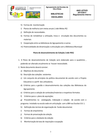Agrupamento de Escolas de
Vila d’Este
BIBLIOTECAS
ESCOLARES
ANO LETIVO
2013/2017
Regulamento Interno
7
h) Formas de monitorização
i) Planos de melhoria com metas anuais ( vide Metas PE)
j) Definição de necessidades.
k) Formas de rentabilizar a utilização, troca e circulação dos documentos ou
materiais
l) Cooperação entre as bibliotecas do Agrupamento e outras
m) Potencialidades de dinamização e articulação com a Biblioteca Municipal
Plano de desenvolvimento da Coleção ( vide PDC)
1. 0 Plano de desenvolvimento de Coleção será elaborado para o quadrénio ,
podendo ser alterado anualmente se houver necessidade.
2. Neste documento deverá constar:
a) Objetivos do documento
b) Descrição das coleções existentes
c) Um conjunto de princípios da política documental de acordo com o Projeto
Educativo e o perfil dos utilizadores.
d) Critérios para a gestão e desenvolvimento das coleções das Bibliotecas do
Agrupamento
e) Critérios para a seleção de conteúdos/materiais e respetivos formatos
f) Critérios para o plano de aquisições
g) Procedimentos na catalogação, indexação e colação de acordo com o
programa instalado na escola sede em articulação com a BM nas Escolas E.B. 1.
h) Definição dos termos de organização do fundo documental.
i) Formas de empréstimo
j) Formas de preservação da coleção
k) Critérios para o desbaste da coleção
l) Monitorização da taxa de requisição e ocupação
 