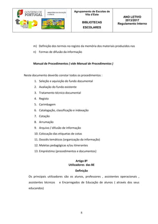 Agrupamento de Escolas de
Vila d’Este
BIBLIOTECAS
ESCOLARES
ANO LETIVO
2013/2017
Regulamento Interno
8
m) Definição dos termos no registo da memória dos materiais produzidos nas
n) Formas de difusão da informação
Manual de Procedimentos ( vide Manual de Procedimentos )
Neste documento deverão constar todos os procedimentos :
1. Seleção e aquisição do fundo documental
2. Avaliação do fundo existente
3. Tratamento técnico documental
4. Registo
5. Carimbagem
6. Catalogação, classificação e indexação
7. Cotação
8. Arrumação
9. Arquivo / difusão de informação
10. Colocação das etiquetas de cotas
11. Dossiês temáticos (organização da informação)
12. Maletas pedagógicas e/ou itinerantes
13. Empréstimo (procedimentos e documentos)
Artigo 8º
Utilizadores das BE
Definição
Os principais utilizadores são os alunos, professores , assistentes operacionais ,
assistentes técnicos e Encarregados de Educação de alunos ( através dos seus
educandos)
 