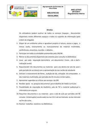 Agrupamento de Escolas de
Vila d’Este
BIBLIOTECAS
ESCOLARES
ANO LETIVO
2013/2017
Regulamento Interno
9
Direitos
Os utilizadores podem usufruir de todos os serviços /espaços , documentos
disponíveis nestes diferentes espaços e todos os suportes de informação (pela
ordem de chegada):
1. Dispor de um ambiente calmo e agradável propício à leitura, acesso a jogos, à
leitura áudio, visionamento ou manuseamento de material multimédia,
conferências, encontros, reuniões e debates.
2. Participar em todas as atividades promovidas pelo CRE/BE.
3. Retirar os documentos disponíveis das estantes para consulta na (biblioteca)
4. Levar por cada requisição domiciliária um documento ( livros , cds e dvd’s-
indicação verde)
5. Requisitaraté três documentos ou materiais para uso dentro da sala de aula (
pelo período de um bloco) com a apresentação do seu cartão de estudante
6. Solicitar o visionamento de filmes , audição de cds, utilização do computador, e
dos materiais multimedia, por períodos de 45 minutos ininterruptos .
7. Apresentar sugestões ou críticas aos serviços do CRE.
8. Receber apoio na pesquisa documental para trabalhos de índole curricular.
9. Possibilidade de requisição do Auditório ,sala de TIC e material audiovisual e
informático em arquivo.
10. Requisitar documentos e ou materiais para a sala de aula por períodos até 90
minutos ininterruptos( escola sede) ou nas E.B.1 até ao intervalo ou do intervalo
ao fim das aulas .
11. Realizar trabalhos escolares nas Bibliotecas.
 