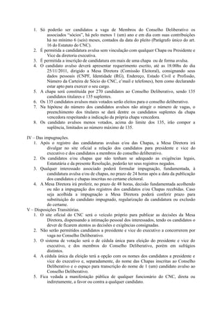 1. Só poderão ser candidatos a vaga de Membros do Conselho Deliberativo os
         associados “sócios”, há pelo menos 1 (um) ano e em dia com suas contribuições
         há no mínimo 6 (seis) meses, contados da data do pleito (Parágrafo único do art.
         16 do Estatuto do CNC).
   2. É permitida a candidatura avulsa sem vinculação com qualquer Chapa ou Presidente e
         Vice da diretoria executiva.
   3. É permitida a inscrição de candidatura em mais de uma chapa ou de forma avulsa.
   4. O candidato avulso deverá apresentar requerimento escrito, até as 18:00hs do dia
         25/11/2011, dirigido a Mesa Diretora (Comissão Eleitoral), consignando seus
         dados pessoais (CNPF, Identidade (RG), Endereço, Estado Civil e Profissão,
         Número da Carteira de Sócio do CNC, e’mail e telefones), bem como declarando
         estar apto para exercer o seu cargo.
   5. A chapa será constituída por 270 candidatos ao Conselho Deliberativo, sendo 135
         candidatos titulares e 135 suplentes.
   6. Os 135 candidatos avulsos mais votados serão eleitos para o conselho deliberativo.
   7. Na hipótese do número dos candidatos avulsos não atingir o número de vagas, o
         preenchimento dos titulares se dará dentre os candidatos suplentes da chapa
         vencedora respeitando a indicação da própria chapa vencedora.
   8. Os candidato avulsos menos votados, acima do limite dos 135, irão compor a
         suplência, limitados ao número máximo de 135.

IV – Das impugnações.
   1. Após o registro das candidaturas avulsas e/ou das Chapas, a Mesa Diretora irá
          divulgar no site oficial a relação dos candidatos para presidente e vice do
          executivo e dos candidatos a membros do conselho deliberativo.
   2. Os candidatos e/ou chapas que não tenham se adequado as exigências legais,
          Estatutária e da presente Resolução, poderão ter seus registros negados.
   3. Qualquer interessado associado poderá formular impugnação, fundamentada, à
          candidatura avulsa e/ou de chapas, no prazo de 24 horas após a data da publicação
          dos candidatos e chapas inscritas no certame eleitoral.
   4. A Mesa Diretora irá proferir, no prazo de 48 horas, decisão fundamentada acolhendo
          ou não a impugnação dos registros dos candidatos e/ou Chapas recebidas. Caso
          seja acolhida a impugnação a Mesa Diretora poderá conferir prazo para
          substituição do candidato impugnado, regularização da candidatura ou exclusão
          do certame.
V – Disposições Transitórias.
   1. O site oficial do CNC será o veículo próprio para publicar as decisões da Mesa
          Diretora, dispensando a intimação pessoal dos interessados, tendo os candidatos o
          dever de ficarem atentos as decisões e exigências consignadas.
   2. Não serão permitidos candidatos a presidente e vice do executivo a concorrerem por
          vaga no Conselho Deliberativo.
   3. O sistema de votação será o de cédula única para eleição do presidente e vice do
          executivo, e dos membros do Conselho Deliberativo, porém em sufrágios
          distintos.
   4. A cédula única da eleição terá a opção com os nomes dos candidatos a presidente e
          vice do executivo e, separadamente, do nome das Chapas inscritas ao Conselho
          Deliberativo e o espaço para transcrição do nome de 1 (um) candidato avulso ao
          Conselho Deliberativo.
   5. Fica vedada a manifestação pública de qualquer funcionário do CNC, direta ou
          indiretamente, a favor ou contra a qualquer candidato.
 