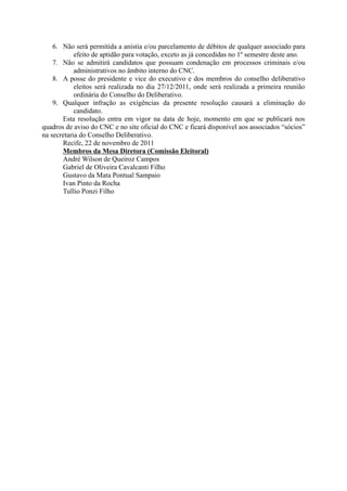 6. Não será permitida a anistia e/ou parcelamento de débitos de qualquer associado para
            efeito de aptidão para votação, exceto as já concedidas no 1º semestre deste ano.
    7. Não se admitirá candidatos que possuam condenação em processos criminais e/ou
            administrativos no âmbito interno do CNC.
    8. A posse do presidente e vice do executivo e dos membros do conselho deliberativo
            eleitos será realizada no dia 27/12/2011, onde será realizada a primeira reunião
            ordinária do Conselho do Deliberativo.
    9. Qualquer infração as exigências da presente resolução causará a eliminação do
            candidato.
       Esta resolução entra em vigor na data de hoje, momento em que se publicará nos
quadros de aviso do CNC e no site oficial do CNC e ficará disponível aos associados “sócios”
na secretaria do Conselho Deliberativo.
       Recife, 22 de novembro de 2011
       Membros da Mesa Diretora (Comissão Eleitoral)
       André Wilson de Queiroz Campos
       Gabriel de Oliveira Cavalcanti Filho
       Gustavo da Mata Pontual Sampaio
       Ivan Pinto da Rocha
       Tullio Ponzi Filho
 