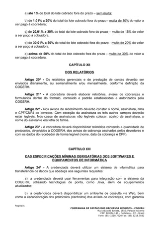 a) até 1% do total do lote cobrado fora do prazo – sem multa;

      b) de 1,01% a 20% do total do lote cobrado fora do prazo - multa de 10% do valor a
ser pago à cobradora;

       c) de 20,01% a 30% do total do lote cobrado fora do prazo – multa de 15% do valor
a ser pago à cobradora;

       d) de 30,01% a 50% do total do lote cobrado fora do prazo - multa de 20% do valor
a ser pago à cobradora;

      e) acima de 50% do total do lote cobrado fora do prazo – multa de 30% do valor a
ser pago à cobradora.

                                      CAPÍTULO XII

                                    DOS RELATÓRIOS

      Artigo 20º - Os relatórios gerenciais e de prestação de contas deverão ser
enviados diariamente, ou semanalmente e/ou mensalmente, conforme definição da
COGERH.

      Artigo 21º - A cobradora deverá elaborar relatórios, avisos de cobranças e
formulários dentro do formato, conteúdo e padrão estabelecidos e autorizados pela
COGERH.

       Artigo 22º - Nos avisos de recebimento deverão constar o nome, assinatura, data
e CPF/CNPJ do devedor. Com exceção da assinatura os três outros campos deverão
estar legíveis. Nos casos de assinaturas não legíveis colocar, abaixo da assinatura, o
nome do assinante em letra de forma.

      Artigo 23º - A cobradora deverá disponibilizar relatórios contendo a quantidade de
protocolos, devolvidos à COGERH, dos avisos de cobrança assinados pelos devedores e
com os dados do recebedor de forma legível (nome, data da cobrança e CPF).



                                      CAPÍTULO XIII

            DAS ESPECIFICAÇÕES MÍNIMAS OBRIGATÓRIAS DOS SOFTWARES E
                          EQUIPAMENTOS DE INFORMÁTICA

       Artigo 24º - A credenciada deverá utilizar um sistema de informática para
transferência de dados que obedeça aos seguintes requisitos:

       a) a credenciada deverá usar ferramentas para integração com o sistema da
COGERH, utilizando tecnologias de ponta, como Java, além de equipamentos
atualizados;

     b) a credenciada deverá disponibilizar um ambiente de consulta via Web, bem
como a escanerização dos protocolos (canhotos) dos avisos de cobranças, com garantia

Pagina10.
                                       COMPANHIA DE GESTÃO DOS RECURSOS HÍDRICOS – COGERH
                                                         Rua Adualdo Batista, 1550, Parque Iracema
                                                            CEP: 60.824-140 – Fortaleza – CE – Brasil
                                                          Fone: (85) 3218.7020 Fax: (85) 3218.7032
 