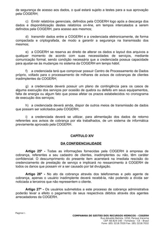 de segurança de acesso aos dados, o qual estará sujeito a testes para a sua aprovação
pela COGERH;

       c) Emitir relatórios gerenciais, definidos pela COGERH logo após a descarga dos
dados e disponibilização destes relatórios on-line, em tempos intercalados a serem
definidos pela COGERH, para acesso aos mesmos;

     d) transmitir dados entre a COGERH e a credenciada eletronicamente, de forma
compactada e criptografada, de modo a garantir a segurança na transmissão dos
mesmos;

       e) a COGERH se reserva ao direito de alterar os dados e layout dos arquivos a
qualquer momento de acordo com suas necessidades de serviços, mediante
comunicação formal, sendo condição necessária que a credenciada possua capacidade
para ajustar-se às mudanças no sistema da COGERH em tempo hábil;

       f) a credenciada terá que comprovar possuir Centro de Processamento de Dados
próprio, voltado para o processamento de milhares de avisos de cobranças de clientes
inadimplentes da COGERH;

       g) a credenciada deverá possuir um plano de contingência para os casos de
alguma execução dos serviços por ocasião de quebra ou defeito em seus equipamentos,
falta de energia ou algum fato que possa afetar os prazos estabelecidos no cronograma
de execução dos serviços;

      h) a credenciada deverá ainda, dispor de outros meios de transmissão de dados
que possam ser solicitados pela COGERH;

       i) a credenciada deverá se utilizar, para alimentação dos dados de retorno
referentes aos avisos de cobrança por ela trabalhados, de um sistema de informática
previamente aprovado pela COGERH.


                                   CAPÍTULO XIV

                             DA CONFIDENCIALIDADE

       Artigo 25º - Todas as informações fornecidas pela COGERH à empresa de
cobrança, referentes a seu cadastro de clientes, inadimplentes ou não, têm caráter
confidencial. O descumprimento do presente item acarretará na imediata rescisão do
credenciamento de prestação de serviço e implicará no ressarcimento à COGERH de
todos os danos que possam vir a ser causado por tal divulgação.

       Artigo 26º - No ato da cobrança através dos telefonemas e pelo agente de
cobrança, apenas o usuário inadimplente deverá recebê-la, não podendo a dívida ser
noticiada a terceiros que não representem o cliente.

      Artigo 27º - Os usuários submetidos a este processo de cobrança administrativa
poderão levar a efeito o pagamento de seus respectivos débitos através dos agentes
arrecadadores da COGERH.



Pagina11.
                                    COMPANHIA DE GESTÃO DOS RECURSOS HÍDRICOS – COGERH
                                                      Rua Adualdo Batista, 1550, Parque Iracema
                                                         CEP: 60.824-140 – Fortaleza – CE – Brasil
                                                       Fone: (85) 3218.7020 Fax: (85) 3218.7032
 