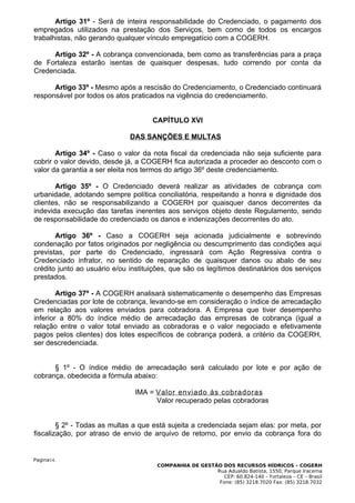 Artigo 31º - Será de inteira responsabilidade do Credenciado, o pagamento dos
empregados utilizados na prestação dos Serviços, bem como de todos os encargos
trabalhistas, não gerando qualquer vínculo empregatício com a COGERH.

     Artigo 32º - A cobrança convencionada, bem como as transferências para a praça
de Fortaleza estarão isentas de quaisquer despesas, tudo correndo por conta da
Credenciada.

      Artigo 33º - Mesmo após a rescisão do Credenciamento, o Credenciado continuará
responsável por todos os atos praticados na vigência do credenciamento.


                                     CAPÍTULO XVI

                              DAS SANÇÕES E MULTAS

       Artigo 34º - Caso o valor da nota fiscal da credenciada não seja suficiente para
cobrir o valor devido, desde já, a COGERH fica autorizada a proceder ao desconto com o
valor da garantia a ser eleita nos termos do artigo 36º deste credenciamento.

       Artigo 35º - O Credenciado deverá realizar as atividades de cobrança com
urbanidade, adotando sempre política conciliatória, respeitando a honra e dignidade dos
clientes, não se responsabilizando a COGERH por quaisquer danos decorrentes da
indevida execução das tarefas inerentes aos serviços objeto deste Regulamento, sendo
de responsabilidade do credenciado os danos e indenizações decorrentes do ato.

       Artigo 36º - Caso a COGERH seja acionada judicialmente e sobrevindo
condenação por fatos originados por negligência ou descumprimento das condições aqui
previstas, por parte do Credenciado, ingressará com Ação Regressiva contra o
Credenciado infrator, no sentido de reparação de quaisquer danos ou abalo de seu
crédito junto ao usuário e/ou instituições, que são os legítimos destinatários dos serviços
prestados.

        Artigo 37º - A COGERH analisará sistematicamente o desempenho das Empresas
Credenciadas por lote de cobrança, levando-se em consideração o índice de arrecadação
em relação aos valores enviados para cobradora. A Empresa que tiver desempenho
inferior a 80% do índice médio de arrecadação das empresas de cobrança (igual a
relação entre o valor total enviado as cobradoras e o valor negociado e efetivamente
pagos pelos clientes) dos lotes específicos de cobrança poderá, a critério da COGERH,
ser descredenciada.


      § 1º - O índice médio de arrecadação será calculado por lote e por ação de
cobrança, obedecida a fórmula abaixo:

                                IMA = Valor enviado às cobradoras
                                      Valor recuperado pelas cobradoras


        § 2º - Todas as multas a que está sujeita a credenciada sejam elas: por meta, por
fiscalização, por atraso de envio de arquivo de retorno, por envio da cobrança fora do


Pagina14.
                                       COMPANHIA DE GESTÃO DOS RECURSOS HÍDRICOS – COGERH
                                                         Rua Adualdo Batista, 1550, Parque Iracema
                                                            CEP: 60.824-140 – Fortaleza – CE – Brasil
                                                          Fone: (85) 3218.7020 Fax: (85) 3218.7032
 
