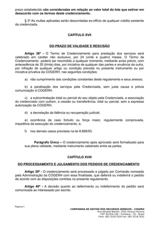 prazo estabelecido são consideradas em relação ao valor total do lote que estiver em
desacordo com os termos deste credenciamento.

      § 3º As multas aplicadas serão descontadas ex-officio de qualquer crédito existente
da credenciada.


                                      CAPÍTULO XVII


                          DO PRAZO DE VALIDADE E RESCISÃO

        Artigo 38º - O Termo de Credenciamento para prestação dos serviços será
celebrado em caráter não exclusivo, por 24 (vinte e quatro) meses. O Termo de
Credenciamento poderá ser rescindido a qualquer momento, mediante aviso prévio, com
antecedência de 30 (trinta) dias, por iniciativa de qualquer das partes e anuência da outra,
por infração de qualquer artigo ou condição prevista no presente instrumento ou por
iniciativa privativa da COGERH, nas seguintes condições:

        a) não cumprimento das condições constantes deste regulamento e seus anexos;

     b) a paralisação dos serviços pela Credenciada, sem justa causa e prévia
comunicação à COGERH;

       c) a subcontratação total ou parcial do seu objeto pela Credenciada, a associação
do credenciado com outrem, a cessão ou transferência, total ou parcial, sem a expressa
autorização da COGERH;

        d) a decretação da falência ou recuperação judicial;

      e) ocorrência de caso fortuito ou força maior, regularmente comprovada,
impeditiva da execução do credenciamento, e;

        f)   nos demais casos previstos na lei 8.666/93.


               Parágrafo Único – O credenciamento após aprovado será formalizado para
        sua plena validade, mediante instrumento celebrado entre as partes.


                                      CAPÍTULO XVIII

  DO PROCESSAMENTO E JULGAMENTO DOS PEDIDOS DE CREDENCIAMENTO

      Artigo 39º - O credenciamento será processado e julgado por Comissão nomeada
pela Administração da COGERH com essa finalidade, que deferirá ou indeferirá o pedido
de acordo com as disposições contidas no presente regulamento.

     Artigo 40º - A decisão quanto ao deferimento ou indeferimento do pedido será
comunicada ao interessado por escrito.




Pagina15.
                                        COMPANHIA DE GESTÃO DOS RECURSOS HÍDRICOS – COGERH
                                                          Rua Adualdo Batista, 1550, Parque Iracema
                                                             CEP: 60.824-140 – Fortaleza – CE – Brasil
                                                           Fone: (85) 3218.7020 Fax: (85) 3218.7032
 