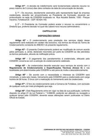 Artigo 41º - A decisão de indeferimento será fundamentada cabendo recurso no
prazo máximo de 5 (cinco) dias úteis contados da data da comunicação da decisão.

      § 1º - Os recursos, devidamente assinados pelo representante legal da empresa
credenciada, deverão ser encaminhados ao Presidente da Comissão, devendo ser
protocolizado na sede da COGERH localizada na Rua Adualdo Batista, 1550 - Parque
Iracema, Fortaleza/CE - CEP: 60.824.140.

       § 2º - O Presidente da Comissão poderá acatar o recurso ou encaminhá-lo a
Diretoria que, proferirá decisão na qual não caberá novo recurso administrativo.

                                    CAPÍTULO XIX

                               DISPOSIÇÕES GERAIS

      Artigo 42º – O credenciamento para prestação dos serviços objeto desse
regulamento será realizada em caráter não exclusivo, nos termos da minuta do Termo de
Credenciamento constante do ANEXO I do presente regulamento.

       Artigo 43º - O presente Credenciamento poderá ser modificado de comum acordo
pelos partícipes, e, ainda, declarado rescindido por parte da COGERH se não atendidos
os termos pactuados, através de notificação prévia.

    Artigo 44º – O pagamento dos parcelamentos à credenciada, efetuado pela
COGERH, encerra-se com a extinção do credenciamento celebrado.

       Artigo 45º – As credenciadas deverão executar seus serviços de acordo com o
Regulamento de Credenciamento e Especificações Técnicas (Anexo E) e nas
localidades pré-determinadas pela COGERH e sob pena de multa e descredenciamento.

       Artigo 46º – De acordo com a necessidade e interesse da COGERH será
ministrado, a cada seis meses, treinamento pela COGERH para a credenciada com carga
horária de 08 horas. O ônus com a realização do treinamento será da credenciada.

      Artigo 47º - O foro do credenciamento será a Comarca de Fortaleza, com exclusão
de qualquer outro por mais privilegiado que seja.

        Artigo 48º - Este Regulamento entra em vigor na data de sua publicação, conforme
disposto no artigo 21 da Lei Federal n. º 8.666/93, podendo ser alterado ou revogado a
qualquer tempo pela COGERH, devendo essas alterações serem publicadas no Diário
Oficial do Estado.




Pagina16.
                                     COMPANHIA DE GESTÃO DOS RECURSOS HÍDRICOS – COGERH
                                                       Rua Adualdo Batista, 1550, Parque Iracema
                                                          CEP: 60.824-140 – Fortaleza – CE – Brasil
                                                        Fone: (85) 3218.7020 Fax: (85) 3218.7032
 