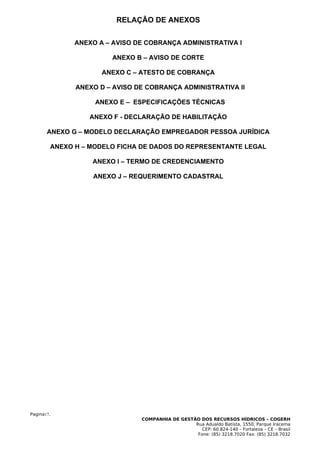 RELAÇÃO DE ANEXOS

              ANEXO A – AVISO DE COBRANÇA ADMINISTRATIVA I

                       ANEXO B – AVISO DE CORTE

                     ANEXO C – ATESTO DE COBRANÇA

              ANEXO D – AVISO DE COBRANÇA ADMINISTRATIVA II

                   ANEXO E – ESPECIFICAÇÕES TÉCNICAS

                 ANEXO F - DECLARAÇÃO DE HABILITAÇÃO

       ANEXO G – MODELO DECLARAÇÃO EMPREGADOR PESSOA JURÍDICA

        ANEXO H – MODELO FICHA DE DADOS DO REPRESENTANTE LEGAL

                  ANEXO I – TERMO DE CREDENCIAMENTO

                  ANEXO J – REQUERIMENTO CADASTRAL




Pagina17.
                               COMPANHIA DE GESTÃO DOS RECURSOS HÍDRICOS – COGERH
                                                 Rua Adualdo Batista, 1550, Parque Iracema
                                                    CEP: 60.824-140 – Fortaleza – CE – Brasil
                                                  Fone: (85) 3218.7020 Fax: (85) 3218.7032
 