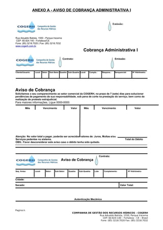 ANEXO A - AVISO DE COBRANÇA ADMINISTRATIVA I


                                                                                                    Emissão:




Rua Adualdo Batista, 1550 - Parque Iracema
CEP: 60.824.140 - Fortaleza/CE
Fone: (85) 3218.7020 | Fax: (85) 3218.7032
www.cogerh.com.br
                                                                    Cobrança Administrativa I
                                               Contrato:                                             Emissão:




Cliente/Usuario:    Local: Setor: Sub-Setor: Quadra: Sub-Quadra: Local:    Comple.:     Respons.:    Senquencial:       Nº Hidrômetro




Aviso de Cobrança
Solicitamos o seu comparecimento ao setor comercial da COGERH, no prazo de 7 (sete) dias para solucionar
pendências de pagamento de sua responsabilidade, sob pena de corte na prestação do serviço, bem como da
realização de protesto extrajudicial.
Para maiores informações, Ligue 0000-0000.

          Mês                Vencimento                Valor         Mês                Vencimento                        Valor




Atenção: No valor total a pagar, poderão ser acrecidos valores de: Juros, Multas e/ou
Serviços pedentes no sistema.                                                                                  Total do Débito
OBS.: Favor desconsiderar este aviso caso o débito tenha sido quitado.




                                                                                      Contrato:
                                              Aviso de Cobrança


Seq. Aviso:         Local:    Setor:    Sub-Setor:   Quadra:    Sub-Quadra:     Lote:     Complemento:              Nº Hidrômetro:



Cidade:

Sacado:                                                                                                   Valor Total:




                                                           Autenticação Mecânica



Pagina18.
                                                         COMPANHIA DE GESTÃO DOS RECURSOS HÍDRICOS – COGERH
                                                                           Rua Adualdo Batista, 1550, Parque Iracema
                                                                              CEP: 60.824-140 – Fortaleza – CE – Brasil
                                                                            Fone: (85) 3218.7020 Fax: (85) 3218.7032
 
