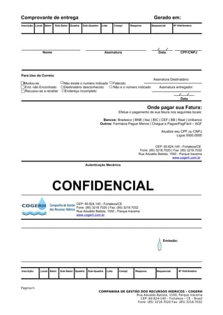Comprovante de entrega                                                                                 Gerado em:
Inscrição: Local: Setor:   Sub-Setor: Quadra:   Sub-Quadra:    Lote:       Compl:      Respons:       Sequencial:      Nº Hidrômetro:




                Nome                                              Assinatura                               Data             CPF/CNPJ




Para Uso do Correio
                                                                                                       Assinatura Destinatário:
  Mudou-se                       Não existe o numero indicado          Falecido
  End. não Encontrado            Destinatário desconhecido             Não e o número indicado             Assinatura entregador:
  Recusou-se a receber            Endereço incompleto

                                                                                                                            Data

                                                                                                     Onde pagar sua Fatura:
                                                                              Efetue o pagamento de sua fatura nos seguintes locais:

                                                               Bancos: Bradesco | BNB | Itaú | BIC | CEF | BB | Real | Unibanco
                                                              Outros: Farmácia Pague Menos | Chegue e Pague/PagFácil – AGF

                                                                                                             Atualize seu CPF ou CNPJ
                                                                                                                       Ligue 0000.0000


                                                                                                        CEP: 60.824.140 - Fortaleza/CE
                                                                                             Fone: (85) 3218.7020 | Fax: (85) 3218.7032
                                                                                            Rua Adualdo Batista, 1550 - Parque Iracema
                                                                                                                   www.cogerh.com.br

                                                   Autenticação Mecânica




                       CONFIDENCIAL
                                          CEP: 60.824.140 - Fortaleza/CE
                                          Fone: (85) 3218.7020 | Fax: (85) 3218.7032
                                          Rua Adualdo Batista, 1550 - Parque Iracema
                                          www.cogerh.com.br




                                                                                                              Emissão:




Inscrição:    Local: Setor:   Sub-Setor: Quadra:    Sub-Quadra:    Lote:      Compl:      Respons:       Sequencial:      Nº Hidrômetro:




Pagina19.
                                                              COMPANHIA DE GESTÃO DOS RECURSOS HÍDRICOS – COGERH
                                                                                Rua Adualdo Batista, 1550, Parque Iracema
                                                                                   CEP: 60.824-140 – Fortaleza – CE – Brasil
                                                                                 Fone: (85) 3218.7020 Fax: (85) 3218.7032
 