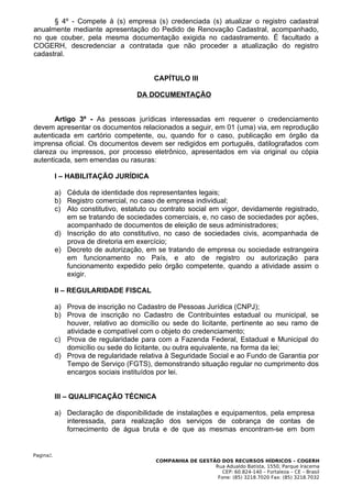 § 4º - Compete à (s) empresa (s) credenciada (s) atualizar o registro cadastral
anualmente mediante apresentação do Pedido de Renovação Cadastral, acompanhado,
no que couber, pela mesma documentação exigida no cadastramento. É facultado a
COGERH, descredenciar a contratada que não proceder a atualização do registro
cadastral.


                                         CAPÍTULO III

                                    DA DOCUMENTAÇÃO


       Artigo 3º - As pessoas jurídicas interessadas em requerer o credenciamento
devem apresentar os documentos relacionados a seguir, em 01 (uma) via, em reprodução
autenticada em cartório competente, ou, quando for o caso, publicação em órgão da
imprensa oficial. Os documentos devem ser redigidos em português, datilografados com
clareza ou impressos, por processo eletrônico, apresentados em via original ou cópia
autenticada, sem emendas ou rasuras:

           I – HABILITAÇÃO JURÍDICA

           a) Cédula de identidade dos representantes legais;
           b) Registro comercial, no caso de empresa individual;
           c) Ato constitutivo, estatuto ou contrato social em vigor, devidamente registrado,
              em se tratando de sociedades comerciais, e, no caso de sociedades por ações,
              acompanhado de documentos de eleição de seus administradores;
           d) Inscrição do ato constitutivo, no caso de sociedades civis, acompanhada de
              prova de diretoria em exercício;
           e) Decreto de autorização, em se tratando de empresa ou sociedade estrangeira
              em funcionamento no País, e ato de registro ou autorização para
              funcionamento expedido pelo órgão competente, quando a atividade assim o
              exigir.

           II – REGULARIDADE FISCAL

           a) Prova de inscrição no Cadastro de Pessoas Jurídica (CNPJ);
           b) Prova de inscrição no Cadastro de Contribuintes estadual ou municipal, se
              houver, relativo ao domicílio ou sede do licitante, pertinente ao seu ramo de
              atividade e compatível com o objeto do credenciamento;
           c) Prova de regularidade para com a Fazenda Federal, Estadual e Municipal do
              domicílio ou sede do licitante, ou outra equivalente, na forma da lei;
           d) Prova de regularidade relativa à Seguridade Social e ao Fundo de Garantia por
              Tempo de Serviço (FGTS), demonstrando situação regular no cumprimento dos
              encargos sociais instituídos por lei.


           III – QUALIFICAÇÃO TÉCNICA

           a) Declaração de disponibilidade de instalações e equipamentos, pela empresa
              interessada, para realização dos serviços de cobrança de contas de
              fornecimento de água bruta e de que as mesmas encontram-se em bom


Pagina2.
                                          COMPANHIA DE GESTÃO DOS RECURSOS HÍDRICOS – COGERH
                                                            Rua Adualdo Batista, 1550, Parque Iracema
                                                               CEP: 60.824-140 – Fortaleza – CE – Brasil
                                                             Fone: (85) 3218.7020 Fax: (85) 3218.7032
 