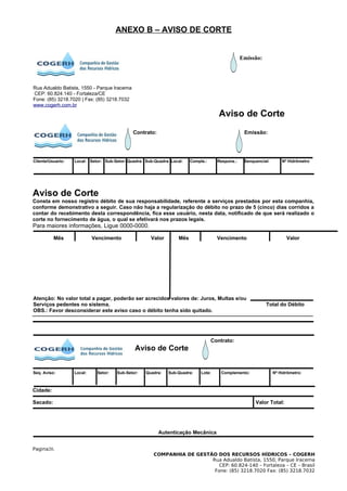 ANEXO B – AVISO DE CORTE


                                                                                                   Emissão:




Rua Adualdo Batista, 1550 - Parque Iracema
CEP: 60.824.140 - Fortaleza/CE
Fone: (85) 3218.7020 | Fax: (85) 3218.7032
www.cogerh.com.br
                                                                                        Aviso de Corte
                                              Contrato:                                             Emissão:




Cliente/Usuario:   Local: Setor: Sub-Setor: Quadra: Sub-Quadra: Local:    Comple.:     Respons.:    Senquencial:       Nº Hidrômetro




Aviso de Corte
Consta em nosso registro débito de sua responsabilidade, referente a serviços prestados por esta companhia,
conforme demonstrativo a seguir. Caso não haja a regularização do débito no prazo de 5 (cinco) dias corridos a
contar do recebimento desta correspondência, fica esse usuário, nesta data, notificado de que será realizado o
corte no fornecimento de água, o qual se efetivará nos prazos legais.
Para maiores informações, Ligue 0000-0000.

          Mês               Vencimento                Valor         Mês                Vencimento                        Valor




Atenção: No valor total a pagar, poderão ser acrecidos valores de: Juros, Multas e/ou
Serviços pedentes no sistema.                                                                                 Total do Débito
OBS.: Favor desconsiderar este aviso caso o débito tenha sido quitado.




                                                                                     Contrato:
                                               Aviso de Corte


Seq. Aviso:        Local:    Setor:    Sub-Setor:   Quadra:    Sub-Quadra:     Lote:     Complemento:              Nº Hidrômetro:



Cidade:

Sacado:                                                                                                  Valor Total:




                                                          Autenticação Mecânica


Pagina20.
                                                        COMPANHIA DE GESTÃO DOS RECURSOS HÍDRICOS – COGERH
                                                                          Rua Adualdo Batista, 1550, Parque Iracema
                                                                             CEP: 60.824-140 – Fortaleza – CE – Brasil
                                                                           Fone: (85) 3218.7020 Fax: (85) 3218.7032
 