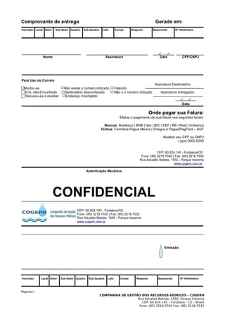 Comprovante de entrega                                                                                 Gerado em:
Inscrição: Local: Setor:   Sub-Setor: Quadra:   Sub-Quadra:    Lote:       Compl:      Respons:       Sequencial:      Nº Hidrômetro:




                Nome                                              Assinatura                               Data             CPF/CNPJ




Para Uso do Correio
                                                                                                       Assinatura Destinatário:
  Mudou-se                       Não existe o numero indicado          Falecido
  End. não Encontrado            Destinatário desconhecido             Não e o número indicado             Assinatura entregador:
  Recusou-se a receber            Endereço incompleto

                                                                                                                            Data

                                                                                                     Onde pagar sua Fatura:
                                                                              Efetue o pagamento de sua fatura nos seguintes locais:

                                                               Bancos: Bradesco | BNB | Itaú | BIC | CEF | BB | Real | Unibanco
                                                              Outros: Farmácia Pague Menos | Chegue e Pague/PagFácil – AGF

                                                                                                             Atualize seu CPF ou CNPJ
                                                                                                                       Ligue 0000.0000


                                                                                                        CEP: 60.824.140 - Fortaleza/CE
                                                                                             Fone: (85) 3218.7020 | Fax: (85) 3218.7032
                                                                                            Rua Adualdo Batista, 1550 - Parque Iracema
                                                                                                                   www.cogerh.com.br

                                                   Autenticação Mecânica




                       CONFIDENCIAL
                                          CEP: 60.824.140 - Fortaleza/CE
                                          Fone: (85) 3218.7020 | Fax: (85) 3218.7032
                                          Rua Adualdo Batista, 1550 - Parque Iracema
                                          www.cogerh.com.br




                                                                                                              Emissão:




Inscrição:    Local: Setor:   Sub-Setor: Quadra:    Sub-Quadra:    Lote:      Compl:      Respons:       Sequencial:      Nº Hidrômetro:




Pagina21.
                                                              COMPANHIA DE GESTÃO DOS RECURSOS HÍDRICOS – COGERH
                                                                                Rua Adualdo Batista, 1550, Parque Iracema
                                                                                   CEP: 60.824-140 – Fortaleza – CE – Brasil
                                                                                 Fone: (85) 3218.7020 Fax: (85) 3218.7032
 