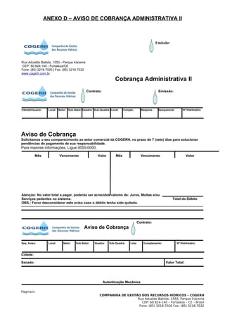 ANEXO D – AVISO DE COBRANÇA ADMINISTRATIVA II



                                                                                                    Emissão:




Rua Adualdo Batista, 1550 - Parque Iracema
CEP: 60.824.140 - Fortaleza/CE
Fone: (85) 3218.7020 | Fax: (85) 3218.7032
www.cogerh.com.br
                                                                    Cobrança Administrativa II
                                               Contrato:                                             Emissão:




Cliente/Usuario:    Local: Setor: Sub-Setor: Quadra: Sub-Quadra: Local:    Comple.:     Respons.:    Senquencial:       Nº Hidrômetro




Aviso de Cobrança
Solicitamos o seu comparecimento ao setor comercial da COGERH, no prazo de 7 (sete) dias para solucionar
pendências de pagamento de sua responsabilidade.
Para maiores informações, Ligue 0000-0000.

          Mês                Vencimento                Valor         Mês                Vencimento                        Valor




Atenção: No valor total a pagar, poderão ser acrecidos valores de: Juros, Multas e/ou
Serviços pedentes no sistema.                                                                                  Total do Débito
OBS.: Favor desconsiderar este aviso caso o débito tenha sido quitado.




                                                                                      Contrato:
                                              Aviso de Cobrança


Seq. Aviso:         Local:    Setor:    Sub-Setor:   Quadra:    Sub-Quadra:     Lote:     Complemento:              Nº Hidrômetro:



Cidade:

Sacado:                                                                                                   Valor Total:




                                                           Autenticação Mecânica

Pagina24.
                                                         COMPANHIA DE GESTÃO DOS RECURSOS HÍDRICOS – COGERH
                                                                           Rua Adualdo Batista, 1550, Parque Iracema
                                                                              CEP: 60.824-140 – Fortaleza – CE – Brasil
                                                                            Fone: (85) 3218.7020 Fax: (85) 3218.7032
 