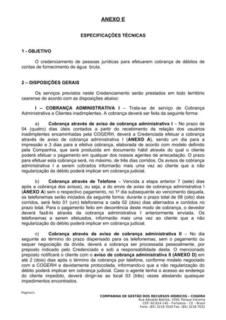 ANEXO E

                            ESPECIFICAÇÕES TÉCNICAS


1 - OBJETIVO

      O credenciamento de pessoas jurídicas para efetuarem cobrança de débitos de
contas de fornecimento de água bruta.


2 – DISPOSIÇÕES GERAIS

      Os serviços previstos neste Credenciamento serão prestados em todo território
cearense de acordo com as disposições abaixo:

      I – COBRANÇA ADMINISTRATIVA I – Trata-se de serviço de Cobrança
Administrativa a Clientes inadimplentes. A cobrança deverá ser feita da seguinte forma:

       a)     Cobrança através de aviso de cobrança administrativa I – No prazo de
04 (quatro) dias úteis contados a partir do recebimento da relação dos usuários
inadimplentes encaminhadas pela COGERH, deverá a Credenciada efetuar a cobrança
através de aviso de cobrança administrativa I (ANEXO A), sendo um dia para a
impressão e 3 dias para a efetiva cobrança, elaborada de acordo com modelo definido
pela Companhia, que será produzida em documento hábil através do qual o cliente
poderá efetuar o pagamento em qualquer dos nossos agentes de arrecadação. O prazo
para efetuar esta cobrança será, no máximo, de três dias corridos. Os avisos de cobrança
administrativa I a serem cobrados informarão mais uma vez ao cliente que a não
regularização do débito poderá implicar em cobrança judicial.

       b)     Cobrança através de Telefone – Vencida a etapa anterior 7 (sete) dias
após a cobrança dos avisos), ou seja, a do envio de aviso de cobrança administrativa I
(ANEXO A) sem o respectivo pagamento, no 1º dia subsequente ao vencimento daquela,
os telefonemas serão iniciados da seguinte forma: durante o prazo total de 08 (oito) dias
corridos, será feito 01 (um) telefonema a cada 02 (dois) dias alternados e contidos no
prazo total. Para o pagamento feito em decorrência deste modo de cobrança, o devedor
deverá fazê-lo através da cobrança administrativa I anteriormente enviada. Os
telefonemas a serem efetuados, informarão mais uma vez ao cliente que a não
regularização do débito poderá implicar em cobrança judicial.

       c)    Cobrança através de aviso de cobrança administrativa II – No dia
seguinte ao término do prazo dispensado para os telefonemas, sem o pagamento ou
sequer negociação da dívida, deverá a cobrança ser processada pessoalmente, por
preposto indicado pelo Credenciado e sob a responsabilidade desta. O mencionado
preposto notificará o cliente com o aviso de cobrança administrativa II (ANEXO D) em
até 2 (dois) dias após o término da cobrança por telefone, conforme modelo negociado
com a COGERH e devidamente protocolada, informando-o que a não regularização do
débito poderá implicar em cobrança judicial. Caso o agente tenha o acesso ao endereço
do cliente impedido, deverá dirigir-se ao local 03 (três) vezes atestando quaisquer
impedimentos encontrados.

Pagina26.
                                      COMPANHIA DE GESTÃO DOS RECURSOS HÍDRICOS – COGERH
                                                        Rua Adualdo Batista, 1550, Parque Iracema
                                                           CEP: 60.824-140 – Fortaleza – CE – Brasil
                                                         Fone: (85) 3218.7020 Fax: (85) 3218.7032
 