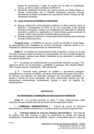 estado de conservação e estão de acordo com os itens de qualificação
              técnica, conforme modelo constante do ANEXO F.
           b) Apresentar atestado(s) fornecido por pessoa jurídica de direito público ou
              privado, comprovando que a empresa interessada executou serviços
              semelhantes ao objeto da licitação com quantitativos médios mensais de 800
              (oitocentas) cobranças.

           IV – QUALIFICAÇÃO ECONÔMICO-FINANCEIRA

           a) Balanço patrimonial e demonstrações contábeis do último exercício social, já
              exigíveis e apresentados na forma da lei, que comprovem a boa situação
              financeira da empresa, vedada a sua substituição por balancetes ou balanços
              provisórios, podendo ser atualizados por índices oficiais quando encerrado há
              mais de 3 (três) meses da data de apresentação da proposta;
           b) Certidão negativa de falência ou recuperação judicial expedida pelo distribuidor
              da sede da pessoa jurídica.

       Parágrafo único - A COGERH se reserva o direito de proceder à comprovação
da adequabilidade das instalações da empresa interessada, mediante vistoria a ser
realizada por prepostos seus previamente ao credenciamento.

       Artigo 4º - Os pedidos de credenciamento serão analisados no prazo de 10 (dez)
dias úteis, contados a partir da entrega da documentação, por uma comissão designada,
pela Administração, restando após análise, habilitados os que atenderem o disciplinado
no presente regulamento.

       § 1º - Os pedidos de credenciamento e os documentos referidos no artigo 3º do
capítulo III devem ser encaminhados a COGERH no endereço: Rua Adualdo Batista,
1550 - Parque Iracema, Fortaleza/CE - CEP: 60.824.140.

      § 2º - Somente serão admitidos os pedidos e documentos entregues
pessoalmente ou enviados via SEDEX, não sendo credenciadas Empresas Comerciais e
de Serviços que deixarem de apresentar quaisquer dos documentos solicitados, e
quando o fizerem de forma incompleta, não serão credenciadas aquelas que não
apresentarem documentação complementar durante o prazo de vigência do
credenciamento.



                                          CAPÍTULO IV

              DA DESCRIÇÃO E CONDIÇÕES DE EXECUÇÃO DOS SERVIÇOS

      Artigo 5º - Os serviços previstos no artigo 1º deste Credenciamento serão
prestados em todo território cearense de acordo com as disposições abaixo:

      I – COBRANÇA ADMINISTRATIVA I – Trata-se de serviço de Cobrança
Administrativa a Clientes inadimplentes. A cobrança deverá ser feita da seguinte forma:

      a)    Cobrança através de aviso de cobrança administrativa I – No prazo de
04 (quatro) dias úteis contados a partir do recebimento da relação dos usuários
inadimplentes encaminhadas pela COGERH, deverá a Credenciada efetuar a cobrança

Pagina3.
                                          COMPANHIA DE GESTÃO DOS RECURSOS HÍDRICOS – COGERH
                                                            Rua Adualdo Batista, 1550, Parque Iracema
                                                               CEP: 60.824-140 – Fortaleza – CE – Brasil
                                                             Fone: (85) 3218.7020 Fax: (85) 3218.7032
 