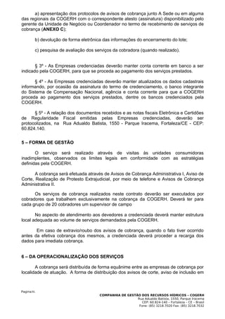 a) apresentação dos protocolos de avisos de cobrança junto A Sede ou em alguma
das regionais da COGERH com o correspondente atesto (assinatura) disponibilizado pelo
gerente da Unidade de Negócio ou Coordenador no termo de recebimento de serviços de
cobrança (ANEXO C);

        b) devolução de forma eletrônica das informações do encerramento do lote;

        c) pesquisa de avaliação dos serviços da cobradora (quando realizado).


       § 3º - As Empresas credenciadas deverão manter conta corrente em banco a ser
indicado pela COGERH, para que se proceda ao pagamento dos serviços prestados.

      § 4º - As Empresas credenciadas deverão manter atualizados os dados cadastrais
informando, por ocasião da assinatura do termo de credenciamento, o banco integrante
do Sistema de Compensação Nacional, agência e conta corrente para que a COGERH
proceda ao pagamento dos serviços prestados, dentre os bancos credenciados pela
COGERH.

      § 5º - A relação dos documentos recebidos e as notas fiscais Eletrônica e Certidões
de Regularidade Fiscal emitidas pelas Empresas credenciadas, deverão ser
protocolizados, na Rua Adualdo Batista, 1550 - Parque Iracema, Fortaleza/CE - CEP:
60.824.140.


5 – FORMA DE GESTÃO

       O serviço será realizado através de visitas às unidades consumidoras
inadimplentes, observados os limites legais em conformidade com as estratégias
definidas pela COGERH.

       A cobrança será efetuada através de Avisos de Cobrança Administrativa I, Aviso de
Corte, Realização de Protesto Extrajudicial, por meio de telefone e Avisos de Cobrança
Administrativa II.

      Os serviços de cobrança realizados neste contrato deverão ser executados por
cobradores que trabalhem exclusivamente na cobrança da COGERH. Deverá ter para
cada grupo de 20 cobradores um supervisor de campo

       No aspecto de atendimento aos devedores a credenciada deverá manter estrutura
local adequada ao volume de serviços demandados pela COGERH.

       Em caso de extravio/roubo dos avisos de cobrança, quando o fato tiver ocorrido
antes da efetiva cobrança dos mesmos, a credenciada deverá proceder a recarga dos
dados para imediata cobrança.


6 – DA OPERACIONALIZAÇÃO DOS SERVIÇOS

       A cobrança será distribuída de forma equânime entre as empresas de cobrança por
localidade de atuação. A forma de distribuição dos avisos de corte, aviso de inclusão em



Pagina30.
                                       COMPANHIA DE GESTÃO DOS RECURSOS HÍDRICOS – COGERH
                                                         Rua Adualdo Batista, 1550, Parque Iracema
                                                            CEP: 60.824-140 – Fortaleza – CE – Brasil
                                                          Fone: (85) 3218.7020 Fax: (85) 3218.7032
 