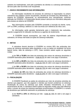 cadastro de inadimplentes, será pelo quantitativo de clientes e a cobrança administrativa
dar-se-á pelo valor da dívida a ser recuperada.

7 – ENVIO E RECEBIMENTO DAS INFORMAÇÕES

       As informações resultantes do processo de cobrança (e negociações na própria
cobradora) dos créditos a serem recuperados, deverão ser enviadas e/ou alimentados, no
sistema da COGERH, diariamente, ou semanalmente e/ou mensalmente, conforme
definição da COGERH. A Credenciada deverá possuir estrutura de informática adequada
para acesso ao sistema da COGERH.

     Nas informações enviadas pela COGERH constarão a inscrição do cliente, nome,
CPF ou CNPJ, endereço, telefone e o valor da dívida com referência de mês e ano.

     As informações serão geradas diariamente para o tratamento das exclusões,
quando o pagamento for efetuado nos Bancos ou agentes de recebimento.

       A COGERH deverá acompanhar, por meio de sistema disponibilizado pela
cobradora, em tempo real todas as ações de cobrança realizadas.


8 – METAS

       A cobradora deverá devolver à COGERH no mínimo 80% dos protocolos dos
avisos de cobrança assinados pelos devedores e com os dados do recebedor de forma
legível (nome, data da cobrança e CPF). Caso contrário estará sujeita as seguintes
multas:

    a) de 70% a 79,99% dos lotes de protocolos dos avisos de cobrança devolvidos à
COGERH assinados pelos devedores – multa de 5% do valor a ser pago à cobradora;

    b) de 60% a 69,99% dos lotes de protocolos dos avisos de cobrança devolvidos à
COGERH assinados pelos devedores – multa de 10% do valor a ser pago à cobradora;

    c) de 30% a 59,99% dos lotes de protocolos dos avisos de cobrança devolvidos à
COGERH assinados pelos devedores – multa de 15% do valor a ser pago à cobradora;

    d) abaixo de 30% dos lotes de protocolos dos avisos de cobrança devolvidos à
COGERH assinados pelos devedores – multa de 25% do valor a ser pago à cobradora.

9 – FISCALIZAÇÃO

        A COGERH fiscalizará as ações da cobradora por meio de amostras extraídas de
clientes que pagaram, que não pagaram e clientes que tiveram problemas na cobrança
/localização de avisos de cobrança que serão checados mensalmente, ou a cada
encerramento de lote. A cobradora estará sujeita às seguintes multas caso haja diferença
entre o número de avisos de cobrança assinados encaminhados à COGERH e o número
de devedores que realmente assinaram os protocolos de cobrança:

        a) de 10,01% a 20% de diferença por lote - multa de 10% do valor a ser pago à
        cobradora;


Pagina31.
                                      COMPANHIA DE GESTÃO DOS RECURSOS HÍDRICOS – COGERH
                                                        Rua Adualdo Batista, 1550, Parque Iracema
                                                           CEP: 60.824-140 – Fortaleza – CE – Brasil
                                                         Fone: (85) 3218.7020 Fax: (85) 3218.7032
 