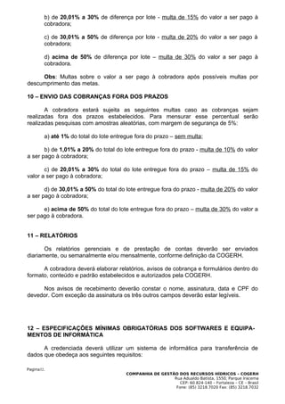 b) de 20,01% a 30% de diferença por lote - multa de 15% do valor a ser pago à
        cobradora;

        c) de 30,01% a 50% de diferença por lote - multa de 20% do valor a ser pago à
        cobradora;

        d) acima de 50% de diferença por lote – multa de 30% do valor a ser pago à
        cobradora.

     Obs: Multas sobre o valor a ser pago à cobradora após possíveis multas por
descumprimento das metas.

10 – ENVIO DAS COBRANÇAS FORA DOS PRAZOS

       A cobradora estará sujeita as seguintes multas caso as cobranças sejam
realizadas fora dos prazos estabelecidos. Para mensurar esse percentual serão
realizadas pesquisas com amostras aleatórias, com margem de segurança de 5%:

        a) até 1% do total do lote entregue fora do prazo – sem multa;

       b) de 1,01% a 20% do total do lote entregue fora do prazo - multa de 10% do valor
a ser pago à cobradora;

       c) de 20,01% a 30% do total do lote entregue fora do prazo – multa de 15% do
valor a ser pago à cobradora;

       d) de 30,01% a 50% do total do lote entregue fora do prazo - multa de 20% do valor
a ser pago à cobradora;

      e) acima de 50% do total do lote entregue fora do prazo – multa de 30% do valor a
ser pago à cobradora.


11 – RELATÓRIOS

       Os relatórios gerenciais e de prestação de contas deverão ser enviados
diariamente, ou semanalmente e/ou mensalmente, conforme definição da COGERH.

      A cobradora deverá elaborar relatórios, avisos de cobrança e formulários dentro do
formato, conteúdo e padrão estabelecidos e autorizados pela COGERH.

     Nos avisos de recebimento deverão constar o nome, assinatura, data e CPF do
devedor. Com exceção da assinatura os três outros campos deverão estar legíveis.




12 – ESPECIFICAÇÕES MÍNIMAS OBRIGATÓRIAS DOS SOFTWARES E EQUIPA-
MENTOS DE INFORMÁTICA

      A credenciada deverá utilizar um sistema de informática para transferência de
dados que obedeça aos seguintes requisitos:

Pagina32.
                                        COMPANHIA DE GESTÃO DOS RECURSOS HÍDRICOS – COGERH
                                                          Rua Adualdo Batista, 1550, Parque Iracema
                                                             CEP: 60.824-140 – Fortaleza – CE – Brasil
                                                           Fone: (85) 3218.7020 Fax: (85) 3218.7032
 