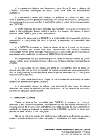 a) a credenciada deverá usar ferramentas para integração com o sistema da
COGERH, utilizando tecnologias de ponta, como Java, além de equipamentos
atualizados;

      b) a credenciada deverá disponibilizar um ambiente de consulta via Web, bem
como a escanerização dos protocolos(canhotos) dos avisos de cobranças, com garantia
de segurança de acesso aos dados, o qual estará sujeito a testes para a sua aprovação
pela COGERH;

       c) Emitir relatórios gerenciais, definidos pela COGERH logo após a descarga dos
dados e disponibilização destes relatórios on-line, em tempos intercalados a serem
definidos pela COGERH, para acesso aos mesmos;

     d) transmitir dados entre a COGERH e a credenciada eletronicamente, de forma
compactada e criptografada, de modo a garantir a segurança na transmissão dos
mesmos;

       e) a COGERH se reserva ao direito de alterar os dados e layout dos arquivos a
qualquer momento de acordo com suas necessidades de serviços, mediante
comunicação formal, sendo condição necessária que a credenciada possua capacidade
para ajustar-se às mudanças no sistema da COGERH em tempo hábil;

       f) a credenciada terá que comprovar possuir Centro de Processamento de Dados
próprio, voltado para o processamento de milhares de contas de clientes inadimplentes da
COGERH;

       g) a credenciada deverá possuir um plano de contingência para os casos de
alguma execução dos serviços por ocasião de quebra ou defeito em seus equipamentos,
falta de energia ou algum fato que possa afetar os prazos estabelecidos no cronograma
de execução dos serviços;

      h) a credenciada deverá ainda, dispor de outros meios de transmissão de dados
que possam ser solicitados pela COGERH;

       i) a credenciada deverá se utilizar, para alimentação dos dados de retorno
referentes aos avisos de cobrança por ela trabalhados, de um sistema de informática
previamente aprovado pela COGERH.


13 – CONFIDENCIALIDADE

       Todas as informações fornecidas pela COGERH à empresa de cobrança,
referentes a seu cadastro de clientes, inadimplentes ou não, têm caráter confidencial. O
descumprimento do presente item acarretará na imediata rescisão do credenciamento de
prestação de serviço e implicará no ressarcimento à COGERH de todos os danos que
possam vir a ser causado por tal divulgação.

      No ato da cobrança através dos telefonemas e pelo agente da Empresa, apenas o
usuário inadimplente deverá recebê-la, não podendo a dívida ser noticiada a terceiros.



Pagina33.
                                     COMPANHIA DE GESTÃO DOS RECURSOS HÍDRICOS – COGERH
                                                       Rua Adualdo Batista, 1550, Parque Iracema
                                                          CEP: 60.824-140 – Fortaleza – CE – Brasil
                                                        Fone: (85) 3218.7020 Fax: (85) 3218.7032
 