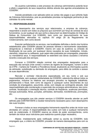 Os usuários submetidos a este processo de cobrança administrativa poderão levar
a efeito o pagamento de seus respectivos débitos através dos agentes arrecadadores da
COGERH.

      Inexiste penalidade a ser aplicada sobre as contas não pagas e que sofrerão Ação
de Cobrança Administrativa, pois as penalidades previstas na legislação pertinente já são
cobradas na conta mensal.

14 – RESPONSABILIDADES

       No desempenho dos serviços aqui relacionados, a empresa de cobrança,
responderá e arcará com todos os prejuízos que ocorrerem por força de conduta de seus
funcionários, ou por qualquer ato que venha a descumprir as determinações do Código de
Defesa do Consumidor (Lei 8.069/90), bem como por descumprimento de suas
responsabilidades elencadas no capítulo XV artigo 29 do Regulamento de
Credenciamento, bem como deverá:

        Executar perfeitamente os serviços, nas localidades definidas e dentro dos horários
estabelecidos pela COGERH através de pessoas idôneas e tecnicamente capacitadas,
obrigando-se a indenizar à COGERH, mesmo em caso de ausência ou omissão de
fiscalização de sua parte, por quaisquer danos causados às suas instalações, móveis,
utensílios, máquinas ou softwares, quer sejam eles praticados por empregados, prepostos
ou mandatários seus. A responsabilidade se estenderá aos danos causados a terceiros
durante a execução dos serviços;

      Fornecer a COGERH relação nominal dos empregados designados para a
execução dos serviços onde conste o número de registro de empregado, número e série
da CTPS – Carteira de Trabalho e Previdência Social, atualizando as informações quando
da admissão, substituição ou demissão do empregado, para efeito de controle e acesso
às suas dependências.

       Recrutar e contratar mão-de-obra especializada, em seu nome e sob sua
responsabilidade, sem qualquer solidariedade da COGERH, cabendo-lhe efetuar todos os
pagamentos, inclusive os relativos aos encargos previstos na legislação trabalhista,
previdenciária e fiscal, bem como de seguros e quaisquer outros decorrentes de sua
condição de empregadora, assumindo, ainda, com relação ao contingente alocado, total
responsabilidade pela coordenação e supervisão dos encargos administrativos, tais como:
controle, fiscalização e orientação técnica, controle de freqüência, ausências permitidas,
licenças autorizadas, férias, punições, admissões, demissões, transferências, promoções,
etc;

       Os empregados que irão prestar serviços à COGERH deverão atender ao perfil
definido pela CONTRATANTE e receber treinamento necessário para o bom desempenho
das suas funções;

       Fornecer a todos os seus empregados treinamento específico antes de iniciar suas
atividades em campo. A responsabilidade dos custos com todo e qualquer treinamento
será da credenciada. A COGERH reserva ao direito de poder acompanhá-los, como
também de indicar seus instrutores para realizá-los quando julgar necessário;

     Afastar, imediatamente após notificação verbal ou escrita da COGERH, todo
empregado que, a critério da COGERH, proceder de maneira desrespeitosa para com os

Pagina34.
                                       COMPANHIA DE GESTÃO DOS RECURSOS HÍDRICOS – COGERH
                                                         Rua Adualdo Batista, 1550, Parque Iracema
                                                            CEP: 60.824-140 – Fortaleza – CE – Brasil
                                                          Fone: (85) 3218.7020 Fax: (85) 3218.7032
 