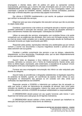 empregados e clientes desta, além do público em geral, ou apresentar conduta
inconveniente, garantindo que o mesmo não seja remanejado para um outro serviço da
CREDENCIADA na COGERH. Diligenciar para que os seus empregados tratem com
urbanidade o pessoal da COGERH, clientes, visitantes e demais contratados, podendo
esta exigir a retirada daqueles cuja conduta seja julgada inconveniente.

      Dar ciência à COGERH imediatamente e por escrito, de qualquer anormalidade
que verificar na execução dos serviços;

      Diligenciar para que seus empregados não executem serviços que não os previstos
no objeto deste edital.

      Coordenar, supervisionar e dar ordens ao contingente alocado e resolver quaisquer
questões pertinentes à execução dos serviços, para correção de situações adversas e
para o atendimento imediato das reclamações / solicitações da COGERH.

      Utilizar na execução dos serviços, empregados com condições físicas e de saúde
compatíveis com as exigências das atividades, bem como com formação escolar mínima,
ao nível de ensino médio completo com a devida comprovação através de Certificado de
conclusão fornecido por órgão reconhecido pelo MEC;

      Responder pelas perdas, reproduções indevidas e/ou adulterações que por ventura
venham a ocorrer nos documentos e arquivos magnéticos durante o período em que
estes estiverem sob sua guarda;

       Fiscalizar o perfeito cumprimento dos serviços a que se obrigou, cabendo-lhe,
integralmente, os ônus decorrentes. Fiscalização essa, que se dará independentemente
da que será exercida pela COGERH;

      Assumir todas as despesas e ônus relativos ao pessoal e quaisquer outros
oriundos, derivados ou conexos com o Termo de Credenciamento, ficando ainda, para
todos os efeitos legais, expressado, pela credenciada, a inexistência de qualquer vínculo
empregatício entre seus empregados e/ou prepostos e a COGERH;

       Fornecer aos seus empregados remuneração não inferior ao valor estipulado pelo
dissídio da categoria;

        Assumir todas as providências e obrigações estabelecidas na legislação específica
de acidentes de trabalho, quando, em ocorrências da espécie, forem vítimas os seus
empregados no desempenho dos serviços ou em conexão com eles, ainda que
verificadas nas dependências da COGERH;

       Responder perante a COGERH e indenizá-la por qualquer tipo de autuação ou
ação que venha a sofrer em decorrência da prestação de serviços, bem como pelos
contratos de trabalho de seus empregados, mesmo nos casos que envolvam eventuais
decisões judiciais, eximindo a COGERH de qualquer solidariedade ou responsabilidade;

      A CREDENCIADA deverá possuir em seu quadro funcional, pelo menos 1 (um)
Supervisor de Campo para cada grupo de 20 Agentes Cobradores.

      A CREDENCIADA deverá solicitar a ficha corrida do pessoal que trabalhará na
execução dos serviços previstos nesse termo de referência;

Pagina35.
                                      COMPANHIA DE GESTÃO DOS RECURSOS HÍDRICOS – COGERH
                                                        Rua Adualdo Batista, 1550, Parque Iracema
                                                           CEP: 60.824-140 – Fortaleza – CE – Brasil
                                                         Fone: (85) 3218.7020 Fax: (85) 3218.7032
 