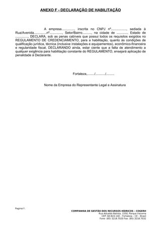 ANEXO F - DECLARAÇÃO DE HABILITAÇÃO



                      A empresa.............., inscrita no CNPJ nº................., sediada à
Rua/Avenida..............nº.............., Setor/Bairro.........., na cidade de ............. Estado de
.............., DECLARA, sob as penas cabíveis que possui todos os requisitos exigidos no
REGULAMENTO DE CREDENCIAMENTO, para a habilitação, quanto às condições de
qualificação jurídica, técnica (inclusive instalações e equipamentos), econômico-financeira
e regularidade fiscal, DECLARANDO ainda, estar ciente que a falta de atendimento a
qualquer exigência para habilitação constante do REGULAMENTO, ensejará aplicação de
penalidade à Declarante.




                                             Fortaleza,......../.........../.........


                      Nome da Empresa do Representante Legal e Assinatura




Pagina37.
                                            COMPANHIA DE GESTÃO DOS RECURSOS HÍDRICOS – COGERH
                                                              Rua Adualdo Batista, 1550, Parque Iracema
                                                                 CEP: 60.824-140 – Fortaleza – CE – Brasil
                                                               Fone: (85) 3218.7020 Fax: (85) 3218.7032
 