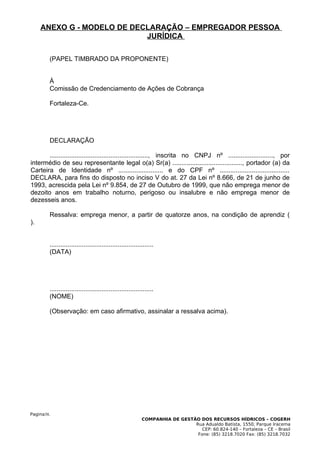 ANEXO G - MODELO DE DECLARAÇÃO – EMPREGADOR PESSOA
                            JURÍDICA

        (PAPEL TIMBRADO DA PROPONENTE)


        À
        Comissão de Credenciamento de Ações de Cobrança

        Fortaleza-Ce.




        DECLARAÇÃO

       ......................................................., inscrita no CNPJ nº ........................., por
intermédio de seu representante legal o(a) Sr(a) ......................................., portador (a) da
Carteira de Identidade nº ......................... e do CPF nº .......................................
DECLARA, para fins do disposto no inciso V do at. 27 da Lei nº 8.666, de 21 de junho de
1993, acrescida pela Lei nº 9.854, de 27 de Outubro de 1999, que não emprega menor de
dezoito anos em trabalho noturno, perigoso ou insalubre e não emprega menor de
dezesseis anos.

        Ressalva: emprega menor, a partir de quatorze anos, na condição de aprendiz (
).


        ..........................................................
        (DATA)




        ..........................................................
        (NOME)

        (Observação: em caso afirmativo, assinalar a ressalva acima).




Pagina38.
                                                           COMPANHIA DE GESTÃO DOS RECURSOS HÍDRICOS – COGERH
                                                                             Rua Adualdo Batista, 1550, Parque Iracema
                                                                                CEP: 60.824-140 – Fortaleza – CE – Brasil
                                                                              Fone: (85) 3218.7020 Fax: (85) 3218.7032
 