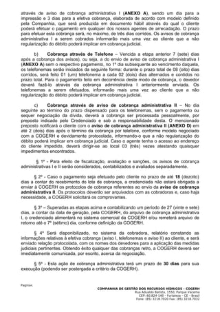 através de aviso de cobrança administrativa I (ANEXO A), sendo um dia para a
impressão e 3 dias para a efetiva cobrança, elaborada de acordo com modelo definido
pela Companhia, que será produzida em documento hábil através do qual o cliente
poderá efetuar o pagamento em qualquer dos nossos agentes de arrecadação. O prazo
para efetuar esta cobrança será, no máximo, de três dias corridos. Os avisos de cobrança
administrativa I a serem cobrados informarão mais uma vez ao cliente que a não
regularização do débito poderá implicar em cobrança judicial.

       b)     Cobrança através de Telefone – Vencida a etapa anterior 7 (sete) dias
após a cobrança dos avisos), ou seja, a do envio de aviso de cobrança administrativa I
(ANEXO A) sem o respectivo pagamento, no 1º dia subsequente ao vencimento daquela,
os telefonemas serão iniciados da seguinte forma: durante o prazo total de 08 (oito) dias
corridos, será feito 01 (um) telefonema a cada 02 (dois) dias alternados e contidos no
prazo total. Para o pagamento feito em decorrência deste modo de cobrança, o devedor
deverá fazê-lo através da cobrança administrativa I anteriormente enviada. Os
telefonemas a serem efetuados, informarão mais uma vez ao cliente que a não
regularização do débito poderá implicar em cobrança judicial.

       c)    Cobrança através de aviso de cobrança administrativa II – No dia
seguinte ao término do prazo dispensado para os telefonemas, sem o pagamento ou
sequer negociação da dívida, deverá a cobrança ser processada pessoalmente, por
preposto indicado pelo Credenciado e sob a responsabilidade desta. O mencionado
preposto notificará o cliente com o aviso de cobrança administrativa II (ANEXO D) em
até 2 (dois) dias após o término da cobrança por telefone, conforme modelo negociado
com a COGERH e devidamente protocolada, informando-o que a não regularização do
débito poderá implicar em cobrança judicial. Caso o agente tenha o acesso ao endereço
do cliente impedido, deverá dirigir-se ao local 03 (três) vezes atestando quaisquer
impedimentos encontrados.

       § 1º - Para efeito de fiscalização, avaliação e sanções, os avisos de cobrança
administrativas I e II serão considerados, contabilizados e avaliados separadamente.

       § 2º - Caso o pagamento seja efetuado pelo cliente no prazo de até 18 (dezoito)
dias a contar do recebimento do lote de cobrança, a credenciada não estará obrigada a
enviar à COGERH os protocolos de cobrança referentes ao envio da aviso de cobrança
administrativa II. Os protocolos deverão ser arquivados com as cobradoras e, caso haja
necessidade, a COGERH solicitará os comprovantes.

        § 3º – Superadas as etapas acima e contabilizando um período de 27 (vinte e sete)
dias, a contar da data de geração, pela COGERH, do arquivo de cobrança administrativa
I, o credenciado alimentará no sistema comercial da COGERH e/ou remeterá arquivo de
retorno até o 7º (sétimo) dia, conforme definição da COGERH.

        § 4º Será disponibilizado, no sistema da cobradora, relatório constando as
informações relativas à efetiva cobrança (aviso I, telefonemas e aviso II) ao cliente, e será
enviado relação protocolada, com os nomes dos devedores para a aplicação das medidas
judiciais pertinentes. Obtendo êxito qualquer das cobranças retro, a COGERH deverá ser
imediatamente comunicada, por escrito, acerca da negociação.

      § 5º - Esta ação de cobrança administrativa terá um prazo de 30 dias para sua
execução (podendo ser postergada a critério da COGERH).


Pagina4.
                                       COMPANHIA DE GESTÃO DOS RECURSOS HÍDRICOS – COGERH
                                                         Rua Adualdo Batista, 1550, Parque Iracema
                                                            CEP: 60.824-140 – Fortaleza – CE – Brasil
                                                          Fone: (85) 3218.7020 Fax: (85) 3218.7032
 