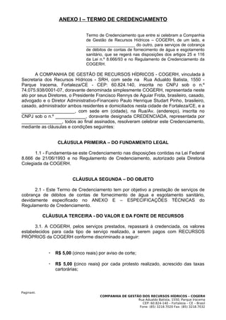 ANEXO I – TERMO DE CREDENCIAMENTO

                                 Termo de Credenciamento que entre si celebram a Companhia
                                 de Gestão de Recursos Hídricos – COGERH, de um lado, e
                                 _____________________ do outro, para serviços de cobrança
                                 de débitos de contas de fornecimento de água e esgotamento
                                 sanitário, que se regerá nas disposições dos artigos 25 e 116
                                 da Lei n.º 8.666/93 e no Regulamento de Credenciamento da
                                 COGERH.

       A COMPANHIA DE GESTÃO DE RECURSOS HÍDRICOS - COGERH, vinculada à
Secretaria dos Recursos Hídricos - SRH, com sede na Rua Adualdo Batista, 1550 -
Parque Iracema, Fortaleza/CE - CEP: 60.824.140, inscrita no CNPJ sob o n.º
74.075.938/0001-07, doravante denominada simplesmente COGERH, representada neste
ato por seus Diretores, o Presidente Francisco Rennys de Aguiar Frota, brasileiro, casado,
advogado e o Diretor Administrativo-Financeiro Paulo Henrique Studart Pinho, brasileiro,
casado, administrador ambos residentes e domiciliados nesta cidade de Fortaleza/CE, e a
_____________________, com sede em (cidade), na Rua/Av. (endereço), inscrita no
CNPJ sob o n.º ____________, doravante designada CREDENCIADA, representada por
________________, todos ao final assinados, resolveram celebrar este Credenciamento,
mediante as cláusulas e condições seguintes:


                   CLÁUSULA PRIMEIRA – DO FUNDAMENTO LEGAL

      1.1 - Fundamenta-se este Credenciamento nas disposições contidas na Lei Federal
8.666 de 21/06/1993 e no Regulamento de Credenciamento, autorizado pela Diretoria
Colegiada da COGERH.


                          CLÁUSULA SEGUNDA – DO OBJETO

      2.1 - Este Termo de Credenciamento tem por objetivo a prestação de serviços de
cobrança de débitos de contas de fornecimento de água e esgotamento sanitário,
devidamente especificado no ANEXO E – ESPECIFICAÇÕES TÉCNICAS do
Regulamento de Credenciamento.

            CLÁUSULA TERCEIRA - DO VALOR E DA FONTE DE RECURSOS

      3.1. A COGERH, pelos serviços prestados, repassará à credenciada, os valores
estabelecidos para cada tipo de serviço realizado, a serem pagos com RECURSOS
PRÓPRIOS da COGERH conforme discriminado a seguir:


                 R$ 5,00 (cinco reais) por aviso de corte;

                 R$ 5,00 (cinco reais) por cada protesto realizado, acrescido das taxas
                  cartorárias;




Pagina40.
                                        COMPANHIA DE GESTÃO DOS RECURSOS HÍDRICOS – COGERH
                                                          Rua Adualdo Batista, 1550, Parque Iracema
                                                             CEP: 60.824-140 – Fortaleza – CE – Brasil
                                                           Fone: (85) 3218.7020 Fax: (85) 3218.7032
 