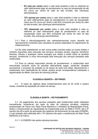    8% (oito por cento) sobre o valor total recebido à vista ou referente ao
                  valor efetivamente pago do parcelamento no caso de recuperação de até
                  5% (cinco por cento) do valor do lote enviado, das cobranças
                  administrativas;

                 12% (quinze por cento) sobre o valor total recebido à vista ou referente
                  ao valor efetivamente pago do parcelamento no caso de recuperação
                  maior que 5% (cinco por cento) e até 50% (cinquenta por cento) do valor
                  do lote enviado, das cobranças administrativas;

                 15% (dezessete por cento) sobre o valor total recebido à vista ou
                  referente ao valor efetivamente pago do parcelamento no caso de
                  recuperação maior que 50% (cinquenta por cento) do valor do lote
                  enviado, das cobranças administrativas.

        3.1.1 Para o cálculo/pagamento dos valores/percentuais supra, deverão ser
        rigorosamente cumpridos pela cobradora os prazos estipulados no regulamento de
        credenciamento.

       3.2 No valor estabelecido no item acima estão incluídos todos os custos diretos e
indiretos requeridos para execução dos serviços, encargos sociais, seguros, benefícios
diversos, tributos e quaisquer outros encargos que vierem a existir sobre os aludidos
serviços, constituindo a única remuneração pela execução dos serviços prestados pela
credenciada.

       3.3 Para os valores negociados através de parcelamento, a credenciada será
remunerada somente sobre as parcelas efetivamente pagas, sendo-lhe obrigado
acompanhar o processo de quitação ou de atraso de cada uma delas. Deparando-se o
credenciado com inadimplência do cliente, poderá enviar correspondência solicitando a
regularização do débito, sob pena de cobrança judicial.


                           CLÁUSULA QUARTA – DO PRAZO

     4.1. O prazo de vigência deste Credenciamento será de 24 (vinte e quatro)
meses, contados da expedição da ordem de serviço.




                        CLÁUSULA QUINTA – DO PAGAMENTO

       5.1. Os pagamentos dos serviços prestados pela Credenciada serão realizados
mensalmente, tomando-se por base os lotes de cobrança enviados, mediante
apresentação de Fatura e/ou Nota Fiscal Eletrônica e Certidões de Regularidade Fiscal,
recibo e comprovantes de regularidade da Credenciada junto ao INSS e FGTS, até o 5º
(quinto) dia útil a partir da aprovação dos relatórios de fechamento de lote pela COGERH,
e cuja quitação será efetivada até o 10º (décimo) dia após o recebimento da Nota Fiscal
Eletrônica e da Fatura.

        5.1.1 A COGERH não aceita cobrança bancária.


Pagina41.
                                       COMPANHIA DE GESTÃO DOS RECURSOS HÍDRICOS – COGERH
                                                         Rua Adualdo Batista, 1550, Parque Iracema
                                                            CEP: 60.824-140 – Fortaleza – CE – Brasil
                                                          Fone: (85) 3218.7020 Fax: (85) 3218.7032
 