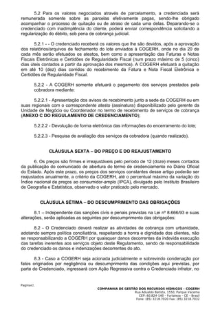 5.2 Para os valores negociados através de parcelamento, a credenciada será
remunerada somente sobre as parcelas efetivamente pagas, sendo-lhe obrigado
acompanhar o processo de quitação ou de atraso de cada uma delas. Deparando-se o
credenciado com inadimplência do cliente, poderá enviar correspondência solicitando a
regularização do débito, sob pena de cobrança judicial.

       5.2.1 - - O credenciado receberá os valores que lhe são devidos, após a aprovação
dos relatórios/arquivos de fechamento do lote enviados à COGERH, onde no dia 20 de
cada mês serão efetuados os atestos, bem como a apresentação das Faturas e Notas
Fiscais Eletrônicas e Certidões de Regularidade Fiscal (num prazo máximo de 5 (cinco)
dias úteis contados a partir da aprovação dos mesmos). A COGERH efetuará a quitação
em até 10 (dez) dias corridos do recebimento da Fatura e Nota Fiscal Eletrônica e
Certidões de Regularidade Fiscal.

        5.2.2 - A COGERH somente efetuará o pagamento dos serviços prestados pela
        cobradora mediante:

      5.2.2.1 - Apresentação dos avisos de recebimento junto a sede da COGERH ou em
suas regionais com o correspondente atesto (assinatura) disponibilizado pelo gerente da
Unidade de Negócio ou Coordenador no termo de recebimento de serviços de cobrança
(ANEXO C DO REGULAMENTO DE CREDENCIAMENTO);

        5.2.2.2 - Devolução de forma eletrônica das informações do encerramento do lote;

        5.2.2.3 - Pesquisa de avaliação dos serviços da cobradora (quando realizado).


               CLÁUSULA SEXTA – DO PREÇO E DO REAJUSTAMENTO

       6. Os preços são firmes e irreajustáveis pelo período de 12 (doze) meses contados
da publicação do comunicado de abertura do termo de credenciamento no Diário Oficial
do Estado. Após este prazo, os preços dos serviços constantes desse artigo poderão ser
reajustados anualmente, a critério da COGERH, até o percentual máximo da variação do
Índice nacional de preços ao consumidor-amplo (IPCA), divulgado pelo Instituto Brasileiro
de Geografia e Estatística, observado o valor praticado pelo mercado.


            CLÁUSULA SÉTIMA – DO DESCUMPRIMENTO DAS OBRIGAÇÕES

       8.1 – Independente das sanções civis e penais previstas na Lei nº 8.666/93 e suas
alterações, serão aplicadas as seguintes por descumprimento das obrigações:

       8.2 - O Credenciado deverá realizar as atividades de cobrança com urbanidade,
adotando sempre política conciliatória, respeitando a honra e dignidade dos clientes, não
se responsabilizando a COGERH por quaisquer danos decorrentes da indevida execução
das tarefas inerentes aos serviços objeto deste Regulamento, sendo de responsabilidade
do credenciado os danos e indenizações decorrentes do ato.

       8.3 - Caso a COGERH seja acionada judicialmente e sobrevindo condenação por
fatos originados por negligência ou descumprimento das condições aqui previstas, por
parte do Credenciado, ingressará com Ação Regressiva contra o Credenciado infrator, no


Pagina42.
                                       COMPANHIA DE GESTÃO DOS RECURSOS HÍDRICOS – COGERH
                                                         Rua Adualdo Batista, 1550, Parque Iracema
                                                            CEP: 60.824-140 – Fortaleza – CE – Brasil
                                                          Fone: (85) 3218.7020 Fax: (85) 3218.7032
 